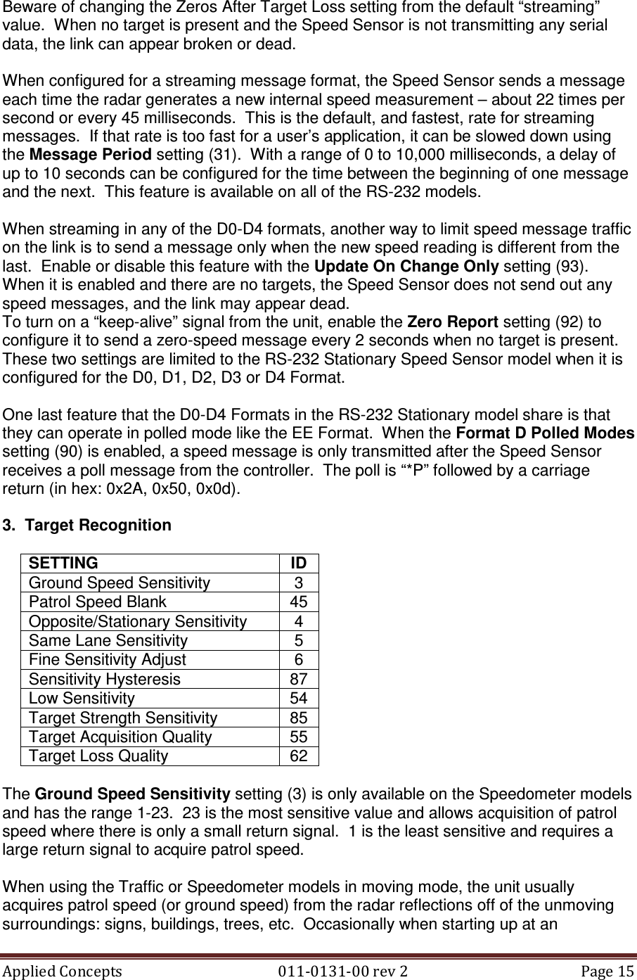 Applied Concepts                                            011-0131-00 rev 2  Page 15  Beware of changing the Zeros After Target Loss setting from the default “streaming” value.  When no target is present and the Speed Sensor is not transmitting any serial data, the link can appear broken or dead.  When configured for a streaming message format, the Speed Sensor sends a message each time the radar generates a new internal speed measurement – about 22 times per second or every 45 milliseconds.  This is the default, and fastest, rate for streaming messages.  If that rate is too fast for a user’s application, it can be slowed down using the Message Period setting (31).  With a range of 0 to 10,000 milliseconds, a delay of up to 10 seconds can be configured for the time between the beginning of one message and the next.  This feature is available on all of the RS-232 models.  When streaming in any of the D0-D4 formats, another way to limit speed message traffic on the link is to send a message only when the new speed reading is different from the last.  Enable or disable this feature with the Update On Change Only setting (93).  When it is enabled and there are no targets, the Speed Sensor does not send out any speed messages, and the link may appear dead. To turn on a “keep-alive” signal from the unit, enable the Zero Report setting (92) to configure it to send a zero-speed message every 2 seconds when no target is present.  These two settings are limited to the RS-232 Stationary Speed Sensor model when it is configured for the D0, D1, D2, D3 or D4 Format.  One last feature that the D0-D4 Formats in the RS-232 Stationary model share is that they can operate in polled mode like the EE Format.  When the Format D Polled Modes setting (90) is enabled, a speed message is only transmitted after the Speed Sensor receives a poll message from the controller.  The poll is “*P” followed by a carriage return (in hex: 0x2A, 0x50, 0x0d).  3.  Target Recognition  SETTING  ID Ground Speed Sensitivity  3 Patrol Speed Blank  45 Opposite/Stationary Sensitivity  4 Same Lane Sensitivity  5 Fine Sensitivity Adjust  6 Sensitivity Hysteresis  87 Low Sensitivity  54 Target Strength Sensitivity  85 Target Acquisition Quality  55 Target Loss Quality  62  The Ground Speed Sensitivity setting (3) is only available on the Speedometer models and has the range 1-23.  23 is the most sensitive value and allows acquisition of patrol speed where there is only a small return signal.  1 is the least sensitive and requires a large return signal to acquire patrol speed.  When using the Traffic or Speedometer models in moving mode, the unit usually acquires patrol speed (or ground speed) from the radar reflections off of the unmoving surroundings: signs, buildings, trees, etc.  Occasionally when starting up at an 