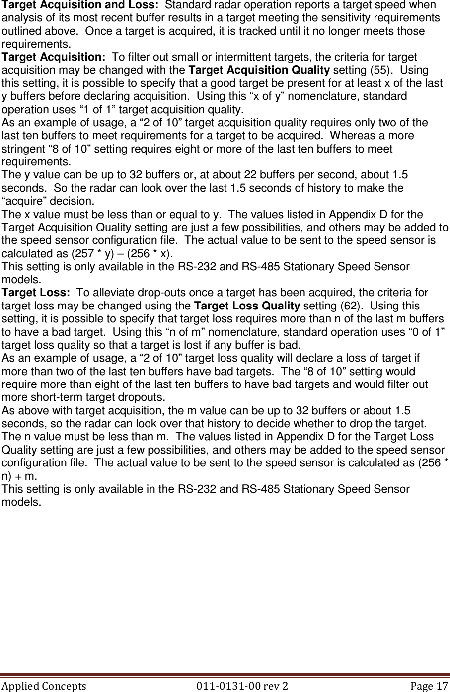 Applied Concepts                                            011-0131-00 rev 2  Page 17  Target Acquisition and Loss:  Standard radar operation reports a target speed when analysis of its most recent buffer results in a target meeting the sensitivity requirements outlined above.  Once a target is acquired, it is tracked until it no longer meets those requirements.   Target Acquisition:  To filter out small or intermittent targets, the criteria for target acquisition may be changed with the Target Acquisition Quality setting (55).  Using this setting, it is possible to specify that a good target be present for at least x of the last y buffers before declaring acquisition.  Using this “x of y” nomenclature, standard operation uses “1 of 1” target acquisition quality. As an example of usage, a “2 of 10” target acquisition quality requires only two of the last ten buffers to meet requirements for a target to be acquired.  Whereas a more stringent “8 of 10” setting requires eight or more of the last ten buffers to meet requirements. The y value can be up to 32 buffers or, at about 22 buffers per second, about 1.5 seconds.  So the radar can look over the last 1.5 seconds of history to make the “acquire” decision. The x value must be less than or equal to y.  The values listed in Appendix D for the Target Acquisition Quality setting are just a few possibilities, and others may be added to the speed sensor configuration file.  The actual value to be sent to the speed sensor is calculated as (257 * y) – (256 * x). This setting is only available in the RS-232 and RS-485 Stationary Speed Sensor models. Target Loss:  To alleviate drop-outs once a target has been acquired, the criteria for target loss may be changed using the Target Loss Quality setting (62).  Using this setting, it is possible to specify that target loss requires more than n of the last m buffers to have a bad target.  Using this “n of m” nomenclature, standard operation uses “0 of 1” target loss quality so that a target is lost if any buffer is bad. As an example of usage, a “2 of 10” target loss quality will declare a loss of target if more than two of the last ten buffers have bad targets.  The “8 of 10” setting would require more than eight of the last ten buffers to have bad targets and would filter out more short-term target dropouts. As above with target acquisition, the m value can be up to 32 buffers or about 1.5 seconds, so the radar can look over that history to decide whether to drop the target. The n value must be less than m.  The values listed in Appendix D for the Target Loss Quality setting are just a few possibilities, and others may be added to the speed sensor configuration file.  The actual value to be sent to the speed sensor is calculated as (256 * n) + m. This setting is only available in the RS-232 and RS-485 Stationary Speed Sensor models.  
