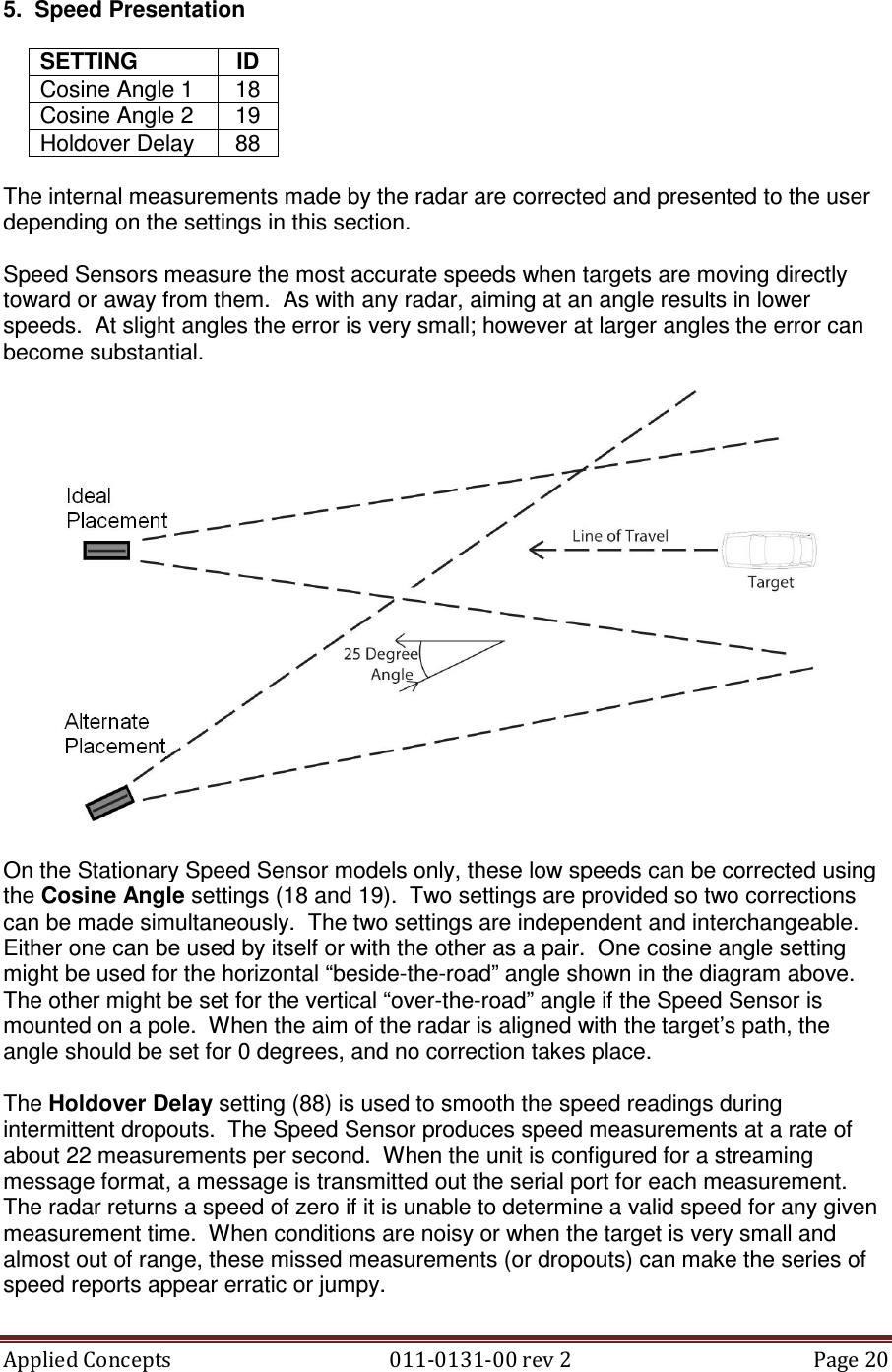 Applied Concepts                                            011-0131-00 rev 2  Page 20  5.  Speed Presentation  SETTING  ID Cosine Angle 1  18 Cosine Angle 2  19 Holdover Delay  88  The internal measurements made by the radar are corrected and presented to the user depending on the settings in this section.  Speed Sensors measure the most accurate speeds when targets are moving directly toward or away from them.  As with any radar, aiming at an angle results in lower speeds.  At slight angles the error is very small; however at larger angles the error can become substantial.    On the Stationary Speed Sensor models only, these low speeds can be corrected using the Cosine Angle settings (18 and 19).  Two settings are provided so two corrections can be made simultaneously.  The two settings are independent and interchangeable. Either one can be used by itself or with the other as a pair.  One cosine angle setting might be used for the horizontal “beside-the-road” angle shown in the diagram above.  The other might be set for the vertical “over-the-road” angle if the Speed Sensor is mounted on a pole.  When the aim of the radar is aligned with the target’s path, the angle should be set for 0 degrees, and no correction takes place.  The Holdover Delay setting (88) is used to smooth the speed readings during intermittent dropouts.  The Speed Sensor produces speed measurements at a rate of about 22 measurements per second.  When the unit is configured for a streaming message format, a message is transmitted out the serial port for each measurement.  The radar returns a speed of zero if it is unable to determine a valid speed for any given measurement time.  When conditions are noisy or when the target is very small and almost out of range, these missed measurements (or dropouts) can make the series of speed reports appear erratic or jumpy. 
