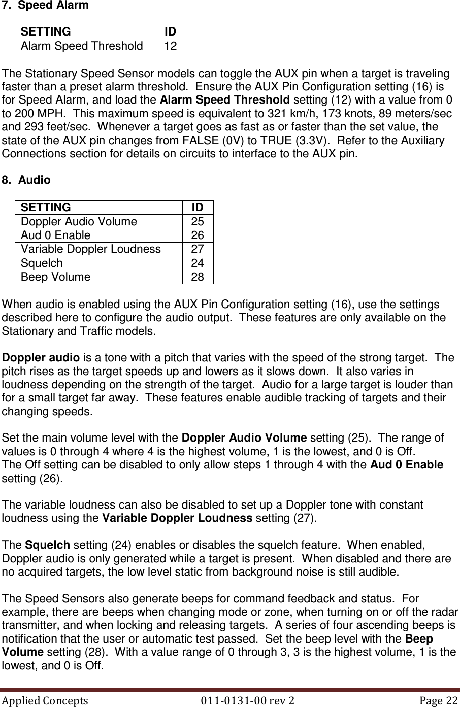 Applied Concepts                                            011-0131-00 rev 2  Page 22  7.  Speed Alarm  SETTING  ID Alarm Speed Threshold  12  The Stationary Speed Sensor models can toggle the AUX pin when a target is traveling faster than a preset alarm threshold.  Ensure the AUX Pin Configuration setting (16) is for Speed Alarm, and load the Alarm Speed Threshold setting (12) with a value from 0 to 200 MPH.  This maximum speed is equivalent to 321 km/h, 173 knots, 89 meters/sec and 293 feet/sec.  Whenever a target goes as fast as or faster than the set value, the state of the AUX pin changes from FALSE (0V) to TRUE (3.3V).  Refer to the Auxiliary Connections section for details on circuits to interface to the AUX pin.  8.  Audio  SETTING  ID Doppler Audio Volume  25 Aud 0 Enable  26 Variable Doppler Loudness  27 Squelch  24 Beep Volume  28  When audio is enabled using the AUX Pin Configuration setting (16), use the settings described here to configure the audio output.  These features are only available on the Stationary and Traffic models.  Doppler audio is a tone with a pitch that varies with the speed of the strong target.  The pitch rises as the target speeds up and lowers as it slows down.  It also varies in loudness depending on the strength of the target.  Audio for a large target is louder than for a small target far away.  These features enable audible tracking of targets and their changing speeds.  Set the main volume level with the Doppler Audio Volume setting (25).  The range of values is 0 through 4 where 4 is the highest volume, 1 is the lowest, and 0 is Off. The Off setting can be disabled to only allow steps 1 through 4 with the Aud 0 Enable setting (26).  The variable loudness can also be disabled to set up a Doppler tone with constant loudness using the Variable Doppler Loudness setting (27).  The Squelch setting (24) enables or disables the squelch feature.  When enabled, Doppler audio is only generated while a target is present.  When disabled and there are no acquired targets, the low level static from background noise is still audible.  The Speed Sensors also generate beeps for command feedback and status.  For example, there are beeps when changing mode or zone, when turning on or off the radar transmitter, and when locking and releasing targets.  A series of four ascending beeps is notification that the user or automatic test passed.  Set the beep level with the Beep Volume setting (28).  With a value range of 0 through 3, 3 is the highest volume, 1 is the lowest, and 0 is Off. 