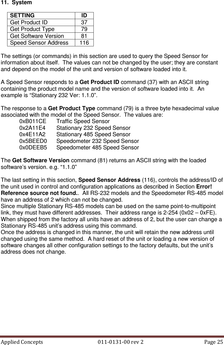 Applied Concepts                                            011-0131-00 rev 2  Page 25  11.  System  SETTING  ID Get Product ID  37 Get Product Type  79 Get Software Version  81 Speed Sensor Address  116  The settings (or commands) in this section are used to query the Speed Sensor for information about itself.  The values can not be changed by the user; they are constant and depend on the model of the unit and version of software loaded into it.  A Speed Sensor responds to a Get Product ID command (37) with an ASCII string containing the product model name and the version of software loaded into it.  An example is “Stationary 232 Ver: 1.1.0”.  The response to a Get Product Type command (79) is a three byte hexadecimal value associated with the model of the Speed Sensor.  The values are:   0xB011CE  Traffic Speed Sensor   0x2A11E4  Stationary 232 Speed Sensor   0x4E11A2  Stationary 485 Speed Sensor   0x5BEED0  Speedometer 232 Speed Sensor   0x0DEEB5  Speedometer 485 Speed Sensor  The Get Software Version command (81) returns an ASCII string with the loaded software’s version. e.g. “1.1.0”  The last setting in this section, Speed Sensor Address (116), controls the address/ID of the unit used in control and configuration applications as described in Section Error! Reference source not found..  All RS-232 models and the Speedometer RS-485 model have an address of 2 which can not be changed. Since multiple Stationary RS-485 models can be used on the same point-to-multipoint link, they must have different addresses.  Their address range is 2-254 (0x02 – 0xFE).  When shipped from the factory all units have an address of 2, but the user can change a Stationary RS-485 unit’s address using this command. Once the address is changed in this manner, the unit will retain the new address until changed using the same method.  A hard reset of the unit or loading a new version of software changes all other configuration settings to the factory defaults, but the unit’s address does not change.     