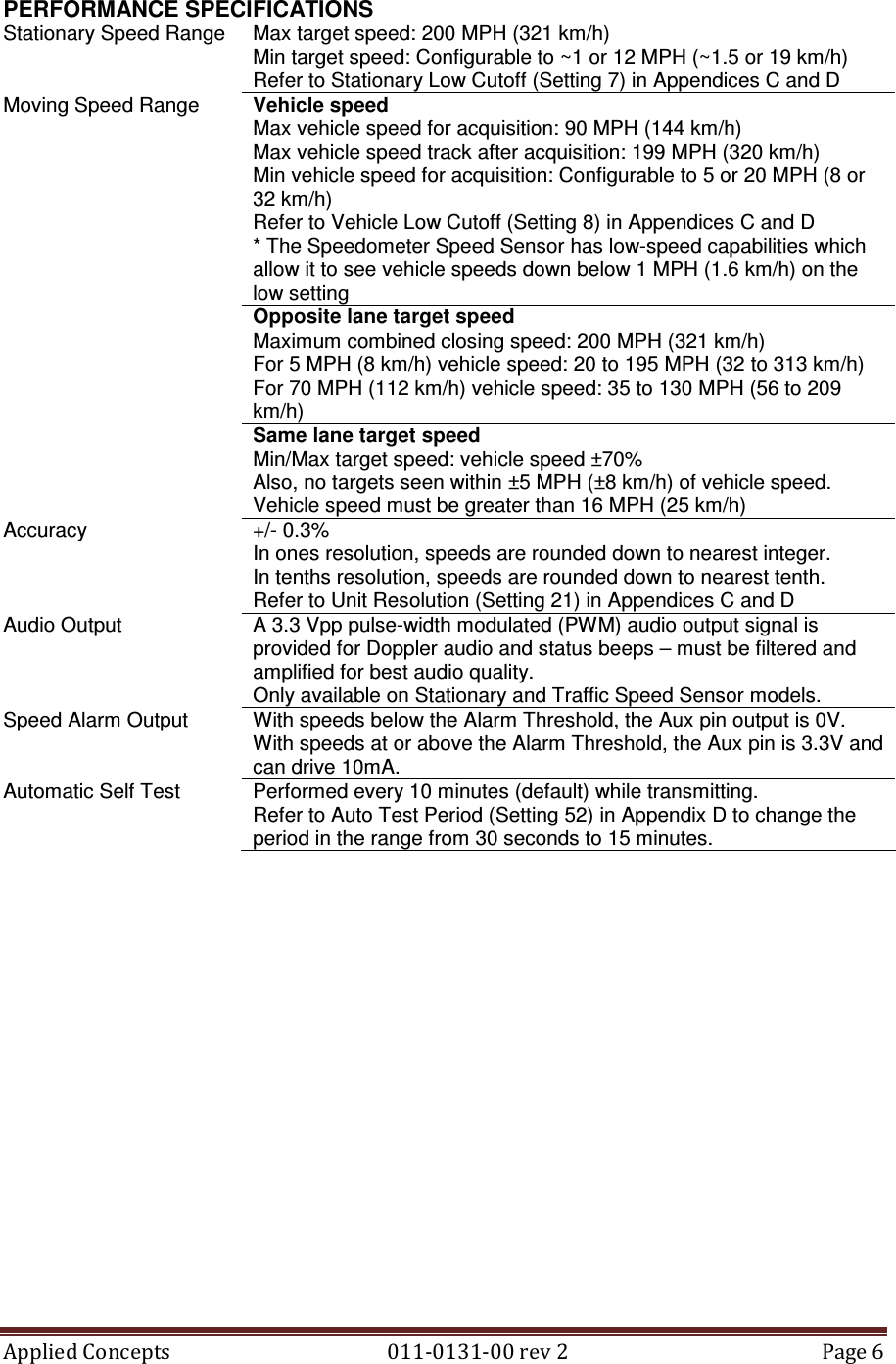 Applied Concepts                                            011-0131-00 rev 2  Page 6  PERFORMANCE SPECIFICATIONS Stationary Speed Range  Max target speed: 200 MPH (321 km/h) Min target speed: Configurable to ~1 or 12 MPH (~1.5 or 19 km/h) Refer to Stationary Low Cutoff (Setting 7) in Appendices C and D Vehicle speed Max vehicle speed for acquisition: 90 MPH (144 km/h) Max vehicle speed track after acquisition: 199 MPH (320 km/h) Min vehicle speed for acquisition: Configurable to 5 or 20 MPH (8 or 32 km/h) Refer to Vehicle Low Cutoff (Setting 8) in Appendices C and D * The Speedometer Speed Sensor has low-speed capabilities which allow it to see vehicle speeds down below 1 MPH (1.6 km/h) on the low setting Opposite lane target speed Maximum combined closing speed: 200 MPH (321 km/h) For 5 MPH (8 km/h) vehicle speed: 20 to 195 MPH (32 to 313 km/h) For 70 MPH (112 km/h) vehicle speed: 35 to 130 MPH (56 to 209 km/h) Moving Speed Range Same lane target speed Min/Max target speed: vehicle speed ±70% Also, no targets seen within ±5 MPH (±8 km/h) of vehicle speed. Vehicle speed must be greater than 16 MPH (25 km/h) Accuracy  +/- 0.3% In ones resolution, speeds are rounded down to nearest integer. In tenths resolution, speeds are rounded down to nearest tenth. Refer to Unit Resolution (Setting 21) in Appendices C and D Audio Output  A 3.3 Vpp pulse-width modulated (PWM) audio output signal is provided for Doppler audio and status beeps – must be filtered and amplified for best audio quality. Only available on Stationary and Traffic Speed Sensor models. Speed Alarm Output  With speeds below the Alarm Threshold, the Aux pin output is 0V. With speeds at or above the Alarm Threshold, the Aux pin is 3.3V and can drive 10mA. Automatic Self Test  Performed every 10 minutes (default) while transmitting. Refer to Auto Test Period (Setting 52) in Appendix D to change the period in the range from 30 seconds to 15 minutes.         