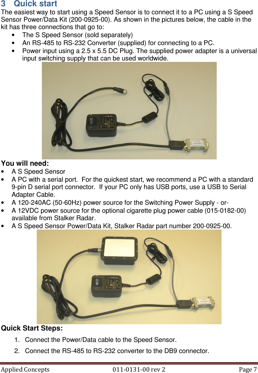Applied Concepts                                            011-0131-00 rev 2  Page 7   3  Quick start The easiest way to start using a Speed Sensor is to connect it to a PC using a S Speed Sensor Power/Data Kit (200-0925-00). As shown in the pictures below, the cable in the kit has three connections that go to: •  The S Speed Sensor (sold separately) •  An RS-485 to RS-232 Converter (supplied) for connecting to a PC. •  Power input using a 2.5 x 5.5 DC Plug. The supplied power adapter is a universal input switching supply that can be used worldwide.   You will need: •  A S Speed Sensor •  A PC with a serial port.  For the quickest start, we recommend a PC with a standard 9-pin D serial port connector.  If your PC only has USB ports, use a USB to Serial Adapter Cable. •  A 120-240AC (50-60Hz) power source for the Switching Power Supply - or-  •  A 12VDC power source for the optional cigarette plug power cable (015-0182-00) available from Stalker Radar. •  A S Speed Sensor Power/Data Kit, Stalker Radar part number 200-0925-00.  Quick Start Steps: 1.  Connect the Power/Data cable to the Speed Sensor. 2.  Connect the RS-485 to RS-232 converter to the DB9 connector.  