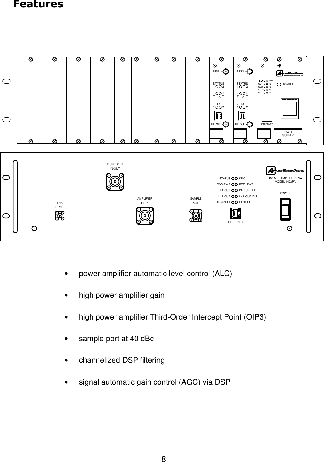 Features•power amplifier automatic level control (ALC)•high power amplifier gain•high power amplifier Third-Order Intercept Point (OIP3)•sample port at 40 dBc•channelized DSP filtering•signal automatic gain control (AGC) via DSP8ETHERNETTEMP FLTSTATUS PA CURLNA CURFWD PWRFAN FLTKEYREFL PWR PA CUR FLT LNA CUR FLT POWERIN/OUTRF OUT400 MHz AMPLIFIER/LNA MODEL 1473PARF INAMPLIFIERDUPLEXERLNASAMPLE PORTETHERNET  FLTFLTPWRFLTFLTRF OUTRF INTXSTATUSRX111222RF OUTRF INTXSTATUSRX111222SUPPLYPOWERPOWERCC1CC2CC3CC4