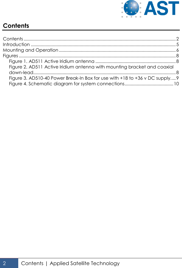   2 Contents | Applied Satellite Technology  Contents  Contents ............................................................................................................................. 2 Introduction ....................................................................................................................... 5 Mounting and Operation ................................................................................................ 6 Figures ................................................................................................................................. 8 Figure 1. AD511 Active Iridium antenna .................................................................. 8 Figure 2. AD511 Active Iridium antenna with mounting bracket and coaxial down-lead..................................................................................................................... 8 Figure 3. AD510-40 Power Break-In Box for use with +18 to +36 v DC supply. ... 9 Figure 4. Schematic diagram for system connections ........................................ 10  