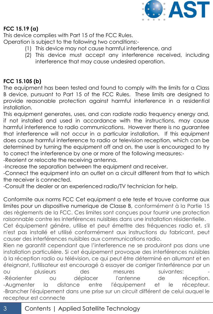   3 Contents | Applied Satellite Technology  FCC 15.19 (a) This device complies with Part 15 of the FCC Rules. Operation is subject to the following two conditions:- (1) This device may not cause harmful interference, and (2) This  device  must  accept  any  interference  received,  including interference that may cause undesired operation.   FCC 15.105 (b) The equipment has been tested and found to comply with the limits for a Class B  device,  pursuant  to  Part  15  of  the  FCC  Rules.    These  limits  are  designed  to provide  reasonable  protection  against  harmful  interference  in  a  residential installation. This equipment generates, uses, and can radiate radio frequency energy and, if  not  installed  and  used  in  accordance  with  the  instructions,  may  cause harmful interference to radio communications.  However there is no guarantee that  interference  will  not  occur  in  a  particular  installation.    If  this  equipment does cause harmful interference to radio or television reception, which can be determined by turning the equipment off and on, the user is encouraged to try to correct the interference by one or more of the following measures:- -Reorient or relocate the receiving antenna. -Increase the separation between the equipment and receiver. -Connect the equipment into an outlet on a circuit different from that to which the receiver is connected.   -Consult the dealer or an experienced radio/TV technician for help.  Conformite aux norms FCC Cet equipment a ete teste et trouve conforme aux limites pour un dispositive numerique de Classe B, conformément à la Partie 15 des règlements de la FCC. Ces limites sont conçues pour fournir une protection raisonnable contre les interférences nuisibles dans une installation résidentielle. Cet  équipement  génère,  utilise  et  peut  émettre  des  fréquences  radio  et,  s&apos;il n&apos;est  pas  installé  et  utilisé  conformément  aux  instructions  du  fabricant,  peut causer des interférences nuisibles aux communications radio.  Rien ne garantit cependant que l’interference ne  se produiront pas dans une installation particulière. Si cet équipement provoque des interférences nuisibles à la réception radio ou télévision, ce qui peut être déterminé en allumant et en éteignant, l&apos;utilisateur est encouragé à essayer de corriger l&apos;interférence par un ou  plusieurs  des  mesures  suivantes:  - -Réorienter  ou  déplacer  l&apos;antenne  de  réception. -Augmenter  la  distance  entre  l&apos;équipement  et  le  récepteur. -Brancher l&apos;équipement dans une prise sur un circuit différent de celui auquel le recepteur est connecte 