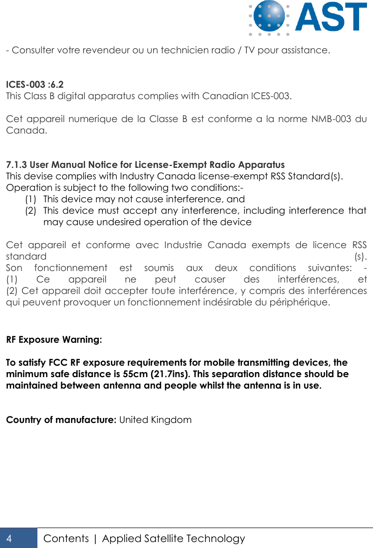   4 Contents | Applied Satellite Technology  - Consulter votre revendeur ou un technicien radio / TV pour assistance.   ICES-003 :6.2 This Class B digital apparatus complies with Canadian ICES-003.  Cet appareil  numerique  de la Classe B est conforme a la norme NMB-003 du Canada.   7.1.3 User Manual Notice for License-Exempt Radio Apparatus This devise complies with Industry Canada license-exempt RSS Standard(s). Operation is subject to the following two conditions:- (1) This device may not cause interference, and (2) This  device  must accept  any  interference, including  interference  that may cause undesired operation of the device  Cet  appareil  et  conforme  avec  Industrie  Canada  exempts  de  licence  RSS standard  (s). Son  fonctionnement  est  soumis  aux  deux  conditions  suivantes:  - (1)  Ce  appareil  ne  peut  causer  des  interférences,  et (2) Cet appareil doit accepter toute interférence, y compris des interférences qui peuvent provoquer un fonctionnement indésirable du périphérique.   RF Exposure Warning:  To satisfy FCC RF exposure requirements for mobile transmitting devices, the minimum safe distance is 55cm (21.7ins). This separation distance should be maintained between antenna and people whilst the antenna is in use.   Country of manufacture: United Kingdom  