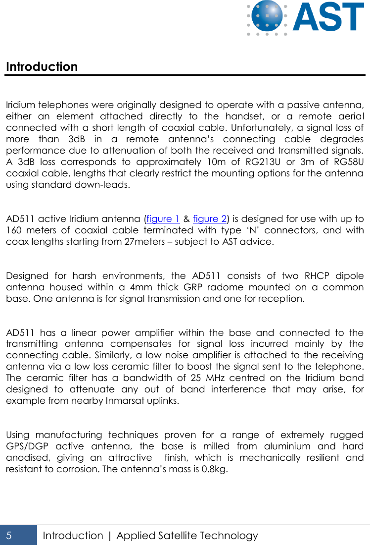   5 Introduction | Applied Satellite Technology   Introduction   Iridium telephones were originally designed to operate with a passive antenna, either  an  element  attached  directly  to  the  handset,  or  a  remote  aerial connected with a short length of coaxial  cable. Unfortunately, a signal loss of more  than  3dB  in  a  remote  antenna’s  connecting  cable  degrades performance due to attenuation of both the received and transmitted signals. A  3dB  loss  corresponds  to  approximately  10m  of  RG213U  or  3m  of  RG58U coaxial cable, lengths that clearly restrict the mounting options for the antenna using standard down-leads.   AD511 active Iridium antenna (figure 1 &amp; figure 2) is designed for use with up to 160  meters  of  coaxial  cable  terminated  with  type  ‘N’  connectors,  and  with coax lengths starting from 27meters – subject to AST advice.    Designed  for  harsh  environments,  the  AD511  consists  of  two  RHCP  dipole antenna  housed  within  a  4mm  thick  GRP  radome  mounted  on  a  common base. One antenna is for signal transmission and one for reception.    AD511  has  a  linear  power  amplifier  within  the  base  and  connected  to  the transmitting  antenna  compensates  for  signal  loss  incurred  mainly  by  the connecting  cable.  Similarly,  a  low  noise amplifier is  attached  to  the  receiving antenna via a low loss ceramic filter to boost the signal sent to the telephone. The  ceramic  filter  has  a  bandwidth  of  25  MHz  centred  on  the  Iridium  band designed  to  attenuate  any  out  of  band  interference  that  may  arise,  for example from nearby Inmarsat uplinks.    Using  manufacturing  techniques  proven  for  a  range  of  extremely  rugged GPS/DGP  active  antenna,  the  base  is  milled  from  aluminium  and  hard anodised,  giving  an  attractive    finish,  which  is  mechanically  resilient  and resistant to corrosion. The antenna’s mass is 0.8kg. 