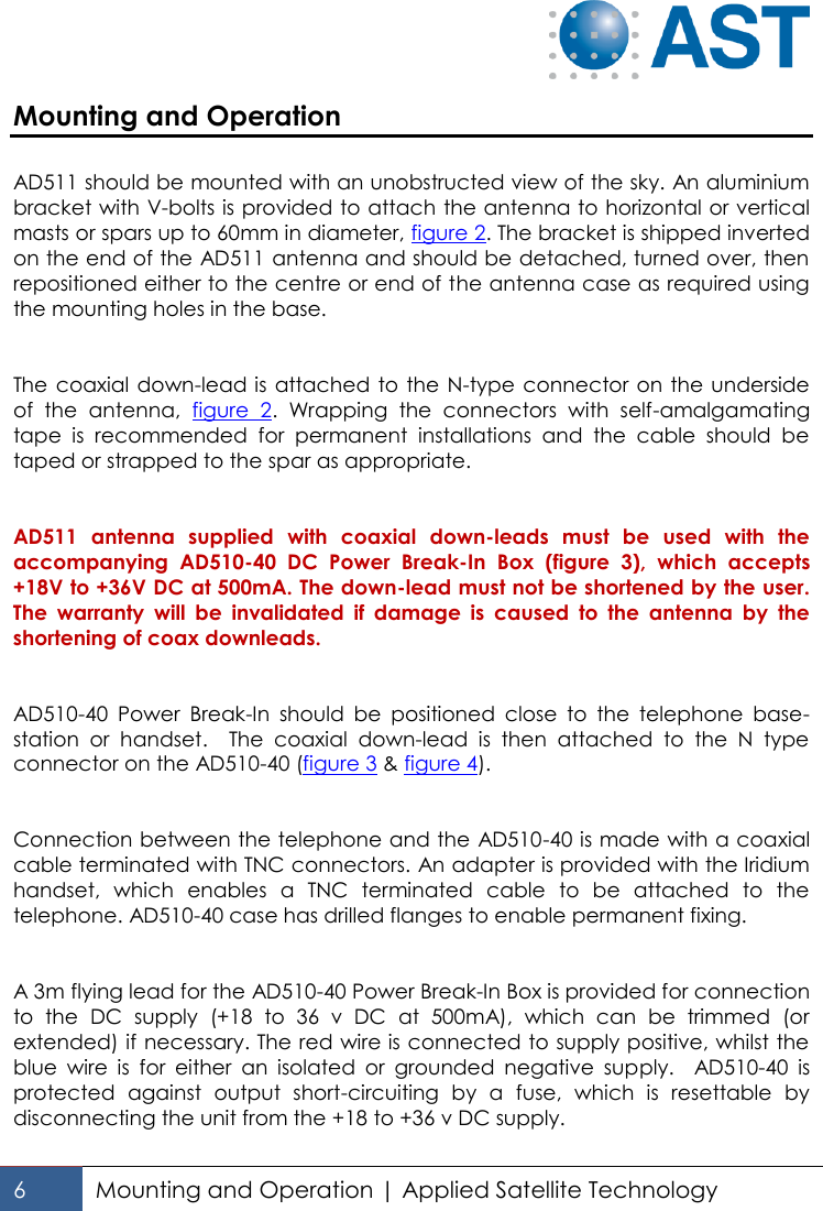   6 Mounting and Operation | Applied Satellite Technology  Mounting and Operation   AD511 should be mounted with an unobstructed view of the sky. An aluminium bracket with V-bolts is provided to attach the antenna to horizontal or vertical masts or spars up to 60mm in diameter, figure 2. The bracket is shipped inverted on the end of the AD511 antenna and should be detached, turned over, then repositioned either to the centre or end of the antenna case as required using the mounting holes in the base.   The coaxial down-lead is attached to the  N-type connector  on the underside of  the  antenna,  figure  2.  Wrapping  the  connectors  with  self-amalgamating tape  is  recommended  for  permanent  installations  and  the  cable  should  be taped or strapped to the spar as appropriate.   AD511  antenna  supplied  with  coaxial  down-leads  must  be  used  with  the accompanying  AD510-40  DC  Power  Break-In  Box  (figure  3),  which  accepts +18V to +36V DC at 500mA. The down-lead must not be shortened by the user. The  warranty  will  be  invalidated  if  damage  is  caused  to  the  antenna  by  the shortening of coax downleads.   AD510-40  Power  Break-In  should  be  positioned  close  to  the  telephone  base-station  or  handset.    The  coaxial  down-lead  is  then  attached  to  the  N  type connector on the AD510-40 (figure 3 &amp; figure 4).    Connection between the telephone and the AD510-40 is made with a coaxial cable terminated with TNC connectors. An adapter is provided with the Iridium handset,  which  enables  a  TNC  terminated  cable  to  be  attached  to  the telephone. AD510-40 case has drilled flanges to enable permanent fixing.   A 3m flying lead for the AD510-40 Power Break-In Box is provided for connection to  the  DC  supply  (+18  to  36  v  DC  at  500mA),  which  can  be  trimmed  (or extended) if necessary. The red wire is connected to supply positive, whilst the blue  wire  is  for  either  an  isolated  or  grounded  negative  supply.    AD510-40  is protected  against  output  short-circuiting  by  a  fuse,  which  is  resettable  by disconnecting the unit from the +18 to +36 v DC supply.    