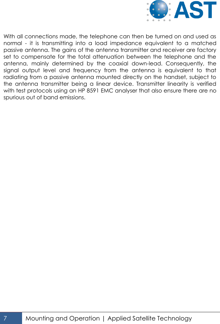   7 Mounting and Operation | Applied Satellite Technology   With all connections made, the telephone can then be turned on and used as normal  -  it  is  transmitting  into  a  load  impedance  equivalent  to  a  matched passive antenna. The gains of the antenna transmitter and receiver are factory set  to  compensate for  the  total  attenuation  between  the  telephone  and  the antenna,  mainly  determined  by  the  coaxial  down-lead.  Consequently,  the signal  output  level  and  frequency  from  the  antenna  is  equivalent  to  that radiating from a passive antenna mounted directly on the handset, subject to the  antenna  transmitter  being  a  linear  device.  Transmitter  linearity  is  verified with test protocols using an HP 8591 EMC analyser that also ensure there are no spurious out of band emissions.    