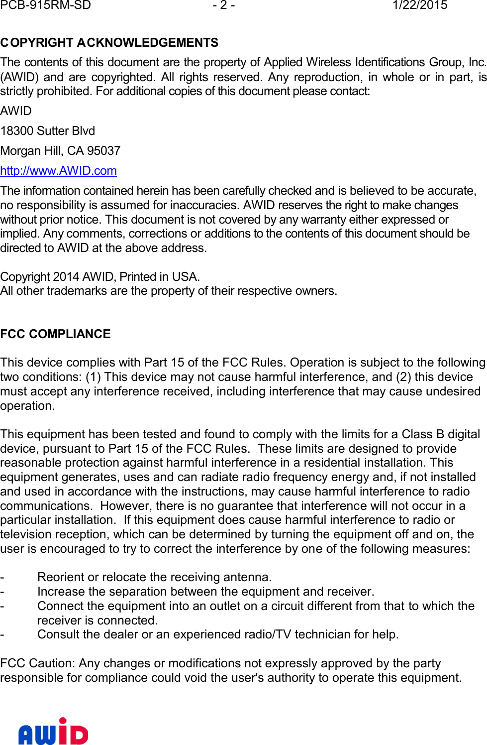 PCB-915RM-SD - 2 - 1/22/2015COPYRIGHT ACKNOWLEDGEMENTSThe contents of this document are the property of Applied Wireless Identifications Group, Inc.(AWID) and  are copyrighted.  All  rights  reserved.  Any  reproduction, in  whole  or  in  part,  isstrictly prohibited. For additional copies of this document please contact:AWID18300 Sutter BlvdMorgan Hill, CA 95037http://www.AWID.comThe information contained herein has been carefully checked and is believed to be accurate,no responsibility is assumed for inaccuracies. AWID reserves the right to make changeswithout prior notice. This document is not covered by any warranty either expressed orimplied. Any comments, corrections or additions to the contents of this document should bedirected to AWID at the above address.Copyright 2014 AWID, Printed in USA.All other trademarks are the property of their respective owners.FCC COMPLIANCEThis device complies with Part 15 of the FCC Rules. Operation is subject to the followingtwo conditions: (1) This device may not cause harmful interference, and (2) this devicemust accept any interference received, including interference that may cause undesir edoperation.This equipment has been tested and found to comply with the limits for a Class B digitaldevice, pursuant to Part 15 of the FCC Rules.  These limits are designed to providereasonable protection against harmful interference in a residential installation. Thisequipment generates, uses and can radiate radio frequency energy and, if not installedand used in accordance with the instructions, may cause harmful interference to radiocommunications.  However, there is no guarantee that interference will not occur in aparticular installation.  If this equipment does cause harmful interference to radio ortelevision reception, which can be determined by turning the equipment off and on, theuser is encouraged to try to correct the interference by one of the following measures:- Reorient or relocate the receiving antenna.- Increase the separation between the equipment and receiver.- Connect the equipment into an outlet on a circuit different from that to which thereceiver is connected.- Consult the dealer or an experienced radio/TV technician for help.FCC Caution: Any changes or modifications not expressly approved by the partyresponsible for compliance could void the user&apos;s authority to operate this equipment.