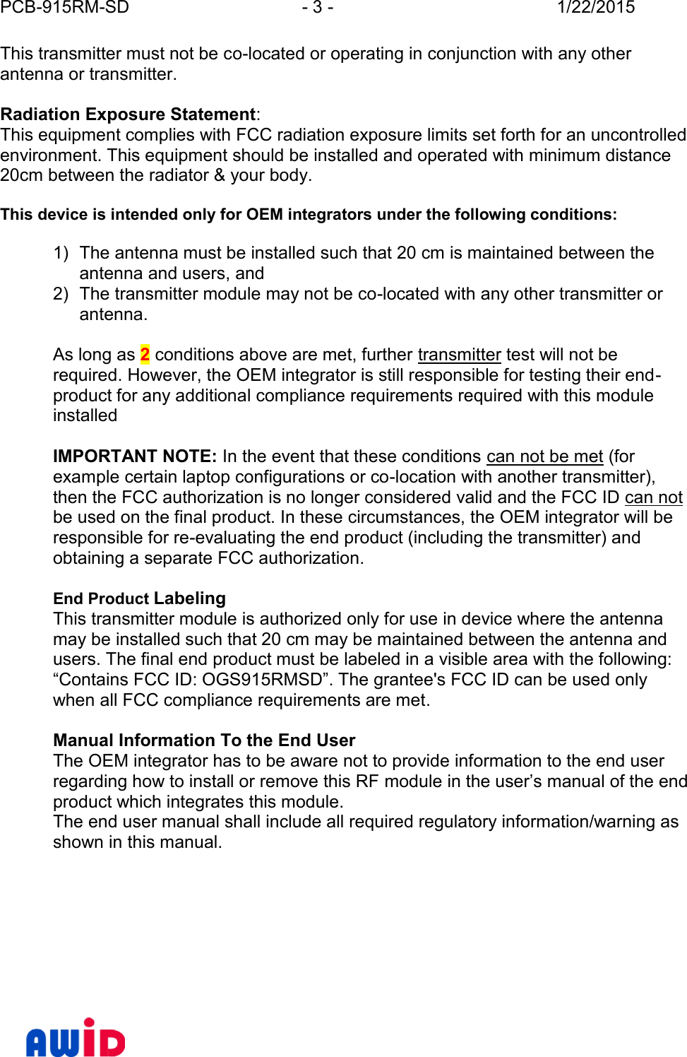 PCB-915RM-SD - 3 - 1/22/2015This transmitter must not be co-located or operating in conjunction with any otherantenna or transmitter.Radiation Exposure Statement:This equipment complies with FCC radiation exposure limits set forth for an uncontrolledenvironment. This equipment should be installed and operated with minimum distance20cm between the radiator &amp; your body.This device is intended only for OEM integrators under the following conditions:1) The antenna must be installed such that 20 cm is maintained between theantenna and users, and2) The transmitter module may not be co-located with any other transmitter orantenna.As long as 2conditions above are met, further transmitter test will not berequired. However, the OEM integrator is still responsible for testing their end -product for any additional compliance requirements required with this moduleinstalledIMPORTANT NOTE: In the event that these conditions can not be met (forexample certain laptop configurations or co-location with another transmitter),then the FCC authorization is no longer considered valid and the FCC ID can notbe used on the final product. In these circumstances, the OEM integrator will beresponsible for re-evaluating the end product (including the transmitter) andobtaining a separate FCC authorization.End Product LabelingThis transmitter module is authorized only for use in device where the antennamay be installed such that 20 cm may be maintained between the antenna andusers. The final end product must be labeled in a visible area with the following:“Contains FCC ID: OGS915RMSD”. The grantee&apos;s FCC ID can be used onlywhen all FCC compliance requirements are met.Manual Information To the End UserThe OEM integrator has to be aware not to provide information to the end userregarding how to install or remove this RF module in the user’s manual of the endproduct which integrates this module.The end user manual shall include all required regulatory information/warning asshown in this manual.