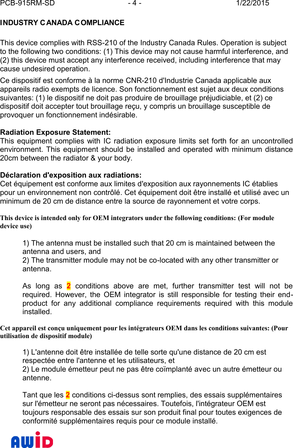 PCB-915RM-SD - 4 - 1/22/2015I NDUSTRY C ANADA C OMPLIANCEThis device complies with RSS-210 of the Industry Canada Rules. Operation is subjectto the following two conditions: (1) This device may not cause harmful interference, and(2) this device must accept any interference received, including interference that maycause undesired operation.Ce dispositif est conforme à la norme CNR-210 d&apos;Industrie Canada applicable auxappareils radio exempts de licence. Son fonctionnement est sujet aux deux conditionssuivantes: (1) le dispositif ne doit pas produire de brouillage préjudiciable, et (2) cedispositif doit accepter tout brouillage reçu, y compris un brouillage susceptible deprovoquer un fonctionnement indésirable.Radiation Exposure Statement:This equipment complies  with IC radiation exposure  limits set forth for an  uncontrolledenvironment.  This equipment  should  be  installed and operated  with minimum  distance20cm between the radiator &amp; your body.Déclaration d&apos;exposition aux radiations:Cet équipement est conforme aux limites d&apos;exposition aux rayonnements IC établiespour un environnement non contrôlé. Cet équipement doit être installé et utilisé avec unminimum de 20 cm de distance entre la source de rayonnement et votre corps.This device is intended only for OEM integrators under the following conditions: (For moduledevice use)1) The antenna must be installed such that 20 cm is maintained between theantenna and users, and2) The transmitter module may not be co-located with any other transmitter orantenna.As  long  as 2  conditions  above  are  met,  further  transmitter  test  will  not  berequired.  However,  the  OEM  integrator  is  still  responsible  for  testing  their  end -product  for  any  additional  compliance  requirements  required  with  this  moduleinstalled.Cet appareil est conçu uniquement pour les intégrateurs OEM dans les conditions suivantes: (Pourutilisation de dispositif module)1) L&apos;antenne doit être installée de telle sorte qu&apos;une distance de 20 cm estrespectée entre l&apos;antenne et les utilisateurs, et2) Le module émetteur peut ne pas être coïmplanté avec un autre émetteur ouantenne.Tant que les 2 conditions ci-dessus sont remplies, des essais supplémentairessur l&apos;émetteur ne seront pas nécessaires. Toutefois, l&apos;intégrateur OEM esttoujours responsable des essais sur son produit final pour toutes exigences deconformité supplémentaires requis pour ce module installé.