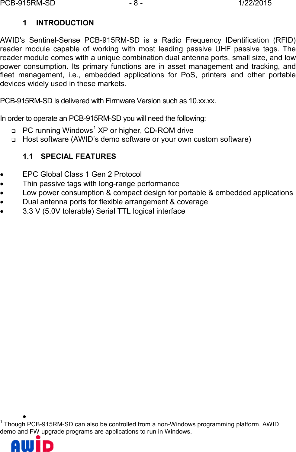 PCB-915RM-SD - 8 - 1/22/20151 INTRODUCTIONAWID&apos;s  Sentinel-Sense PCB-915RM-SD is  a  Radio  Frequency  IDentification  (RFID)reader module capable  of  working  with  most  leading  passive  UHF  passive  tags.  Thereader module comes with a unique combination dual antenna ports, small size, and lowpower  consumption. Its  primary  functions  are  in  asset  management  and  tracking,  andfleet  management,  i.e.,  embedded  applications  for  PoS,  printers and  other  portabledevices widely used in these markets.PCB-915RM-SD is delivered with Firmware Version such as 10.xx.xx.In order to operate an PCB-915RM-SD you will need the following:PC running Windows1 XP or higher, CD-ROM driveHost software (AWID’s demo software or your own custom software)1.1 SPECIAL FEATURESEPC Global Class 1 Gen 2 ProtocolThin passive tags with long-range performanceLow power consumption &amp; compact design for portable &amp; embedded applicationsDual antenna ports for flexible arrangement &amp; coverage3.3 V (5.0V tolerable) Serial TTL logical interface1 Though PCB-915RM-SD can also be controlled from a non-Windows programming platform, AWIDdemo and FW upgrade programs are applications to run in Windows.