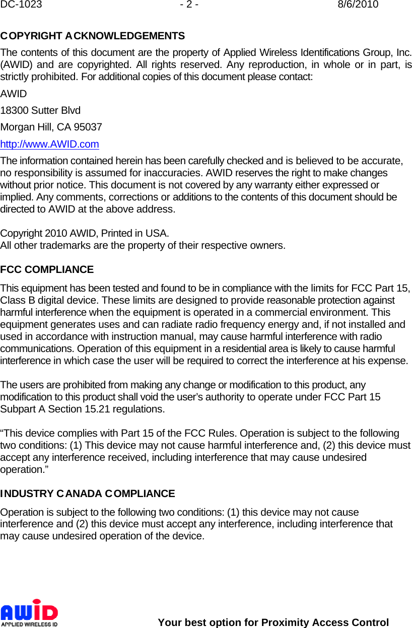 DC-1023  - 2 -  8/6/2010        Your best option for Proximity Access Control COPYRIGHT ACKNOWLEDGEMENTS The contents of this document are the property of Applied Wireless Identifications Group, Inc. (AWID) and are copyrighted. All rights reserved. Any reproduction, in whole or in part, is strictly prohibited. For additional copies of this document please contact: AWID 18300 Sutter Blvd Morgan Hill, CA 95037 http://www.AWID.com The information contained herein has been carefully checked and is believed to be accurate, no responsibility is assumed for inaccuracies. AWID reserves the right to make changes without prior notice. This document is not covered by any warranty either expressed or implied. Any comments, corrections or additions to the contents of this document should be directed to AWID at the above address.  Copyright 2010 AWID, Printed in USA. All other trademarks are the property of their respective owners.  FCC COMPLIANCE This equipment has been tested and found to be in compliance with the limits for FCC Part 15, Class B digital device. These limits are designed to provide reasonable protection against harmful interference when the equipment is operated in a commercial environment. This equipment generates uses and can radiate radio frequency energy and, if not installed and used in accordance with instruction manual, may cause harmful interference with radio communications. Operation of this equipment in a residential area is likely to cause harmful interference in which case the user will be required to correct the interference at his expense.  The users are prohibited from making any change or modification to this product, any modification to this product shall void the user’s authority to operate under FCC Part 15 Subpart A Section 15.21 regulations.  “This device complies with Part 15 of the FCC Rules. Operation is subject to the following two conditions: (1) This device may not cause harmful interference and, (2) this device must accept any interference received, including interference that may cause undesired operation.”  INDUSTRY CANADA COMPLIANCE Operation is subject to the following two conditions: (1) this device may not cause interference and (2) this device must accept any interference, including interference that may cause undesired operation of the device.    