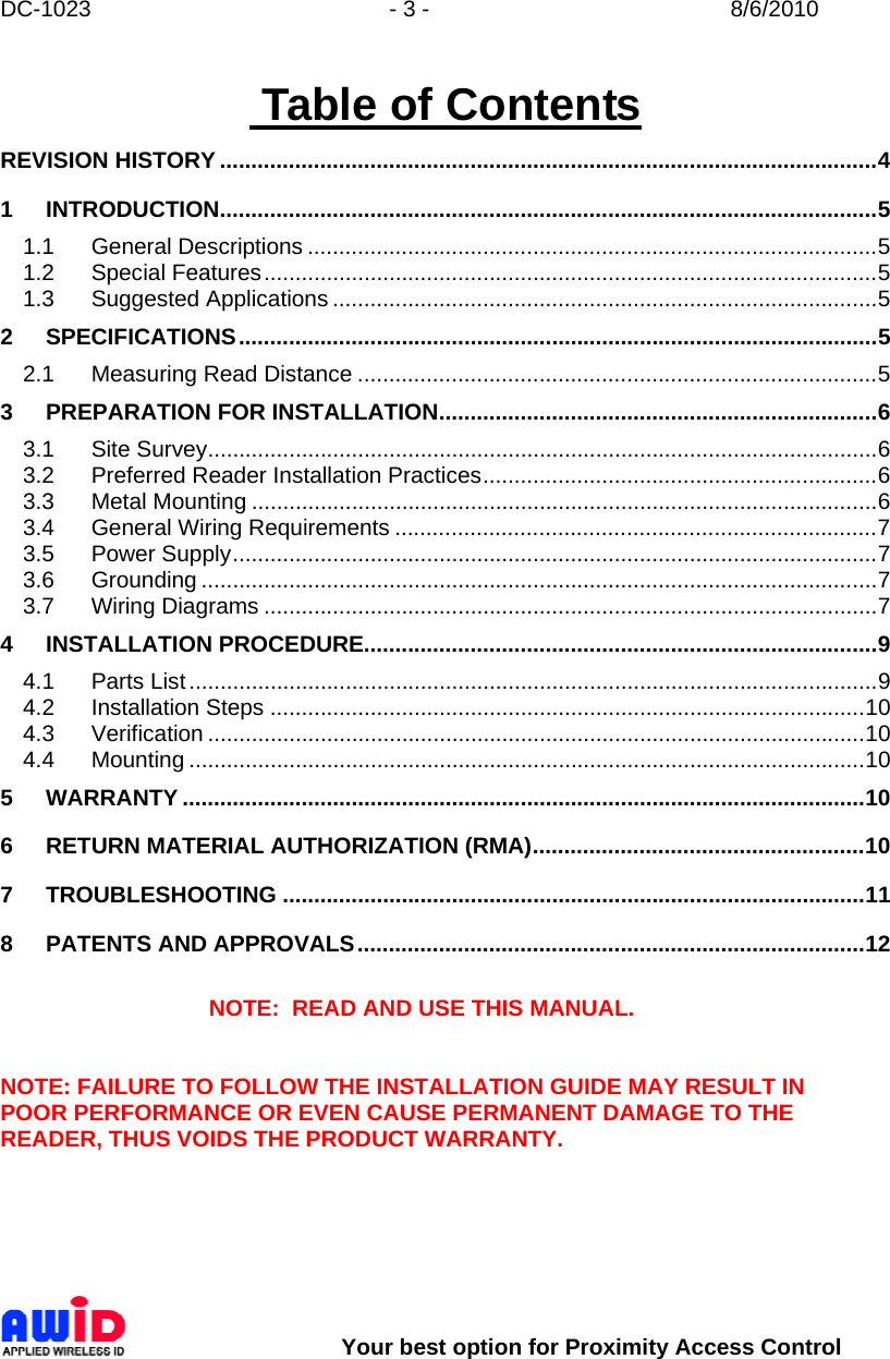 DC-1023  - 3 -  8/6/2010        Your best option for Proximity Access Control  Table of Contents REVISION HISTORY .........................................................................................................4 1 INTRODUCTION.........................................................................................................5 1.1 General Descriptions ...........................................................................................5 1.2 Special Features..................................................................................................5 1.3 Suggested Applications .......................................................................................5 2 SPECIFICATIONS......................................................................................................5 2.1 Measuring Read Distance ...................................................................................5 3 PREPARATION FOR INSTALLATION......................................................................6 3.1 Site Survey...........................................................................................................6 3.2 Preferred Reader Installation Practices...............................................................6 3.3 Metal Mounting ....................................................................................................6 3.4 General Wiring Requirements .............................................................................7 3.5 Power Supply.......................................................................................................7 3.6 Grounding ............................................................................................................7 3.7 Wiring Diagrams ..................................................................................................7 4 INSTALLATION PROCEDURE..................................................................................9 4.1 Parts List..............................................................................................................9 4.2 Installation Steps ...............................................................................................10 4.3 Verification .........................................................................................................10 4.4 Mounting ............................................................................................................10 5 WARRANTY .............................................................................................................10 6 RETURN MATERIAL AUTHORIZATION (RMA).....................................................10 7 TROUBLESHOOTING .............................................................................................11 8 PATENTS AND APPROVALS.................................................................................12  NOTE:  READ AND USE THIS MANUAL.   NOTE: FAILURE TO FOLLOW THE INSTALLATION GUIDE MAY RESULT IN POOR PERFORMANCE OR EVEN CAUSE PERMANENT DAMAGE TO THE READER, THUS VOIDS THE PRODUCT WARRANTY.  