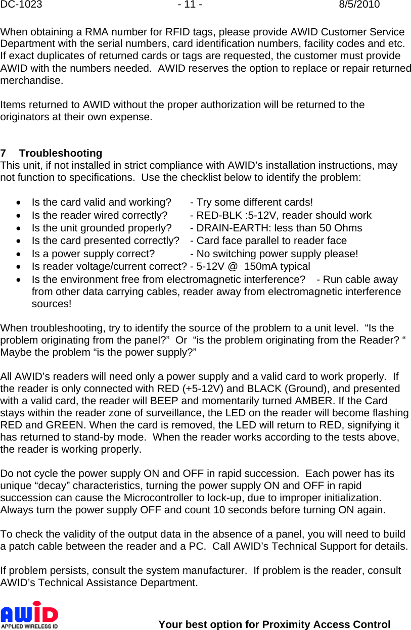 DC-1023  - 11 -  8/5/2010        Your best option for Proximity Access Control When obtaining a RMA number for RFID tags, please provide AWID Customer Service Department with the serial numbers, card identification numbers, facility codes and etc.  If exact duplicates of returned cards or tags are requested, the customer must provide AWID with the numbers needed.  AWID reserves the option to replace or repair returned merchandise.  Items returned to AWID without the proper authorization will be returned to the originators at their own expense.   7 Troubleshooting This unit, if not installed in strict compliance with AWID’s installation instructions, may not function to specifications.  Use the checklist below to identify the problem:  •  Is the card valid and working?  - Try some different cards! •  Is the reader wired correctly?  - RED-BLK :5-12V, reader should work •  Is the unit grounded properly?  - DRAIN-EARTH: less than 50 Ohms •  Is the card presented correctly?  - Card face parallel to reader face •  Is a power supply correct?   - No switching power supply please! •  Is reader voltage/current correct? - 5-12V @  150mA typical •  Is the environment free from electromagnetic interference?  - Run cable away from other data carrying cables, reader away from electromagnetic interference sources!  When troubleshooting, try to identify the source of the problem to a unit level.  “Is the problem originating from the panel?”  Or  “is the problem originating from the Reader? “  Maybe the problem “is the power supply?”  All AWID’s readers will need only a power supply and a valid card to work properly.  If the reader is only connected with RED (+5-12V) and BLACK (Ground), and presented with a valid card, the reader will BEEP and momentarily turned AMBER. If the Card stays within the reader zone of surveillance, the LED on the reader will become flashing RED and GREEN. When the card is removed, the LED will return to RED, signifying it has returned to stand-by mode.  When the reader works according to the tests above, the reader is working properly.  Do not cycle the power supply ON and OFF in rapid succession.  Each power has its unique “decay” characteristics, turning the power supply ON and OFF in rapid succession can cause the Microcontroller to lock-up, due to improper initialization.  Always turn the power supply OFF and count 10 seconds before turning ON again.   To check the validity of the output data in the absence of a panel, you will need to build a patch cable between the reader and a PC.  Call AWID’s Technical Support for details.  If problem persists, consult the system manufacturer.  If problem is the reader, consult AWID’s Technical Assistance Department.   