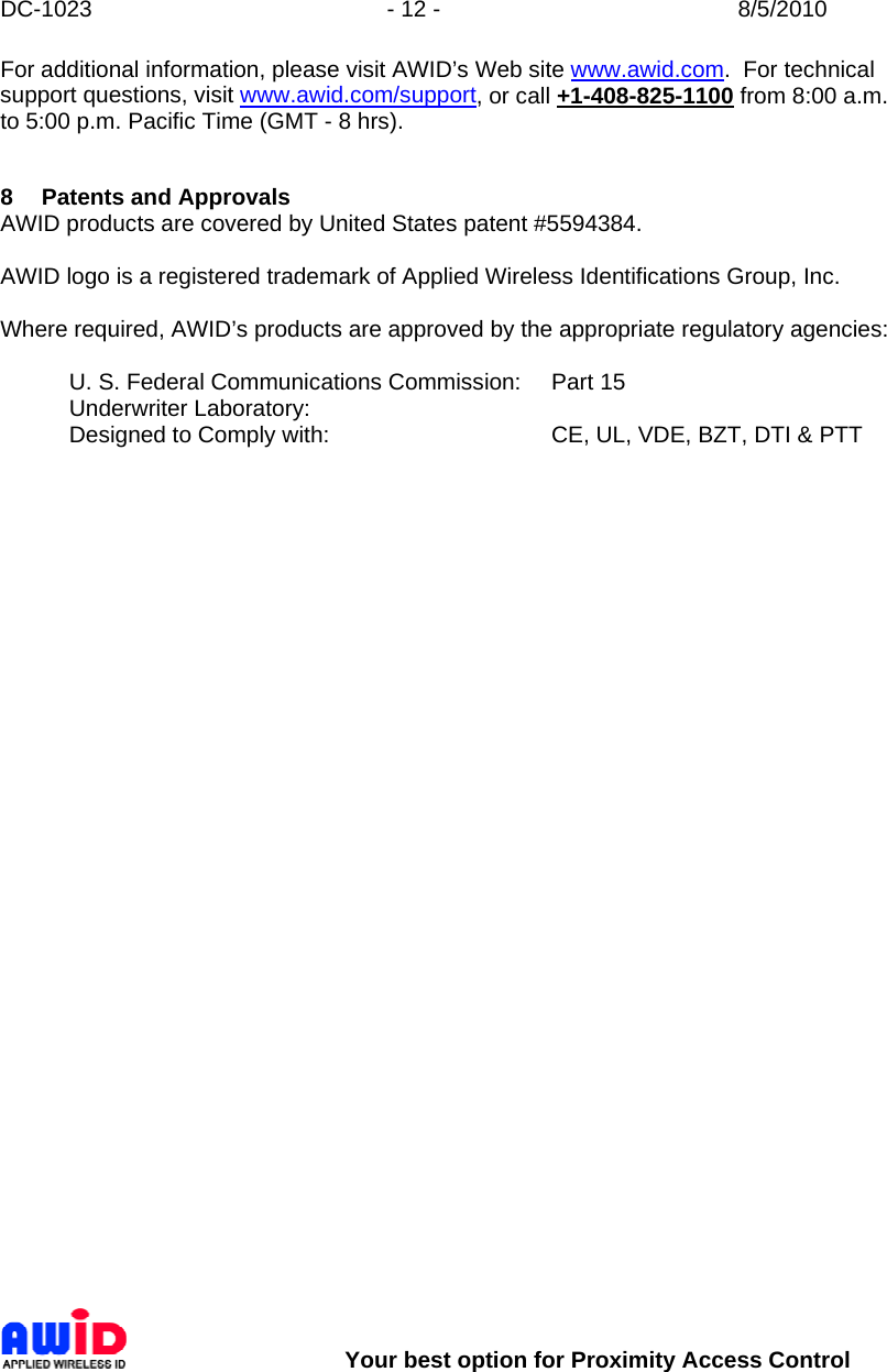 DC-1023  - 12 -  8/5/2010        Your best option for Proximity Access Control For additional information, please visit AWID’s Web site www.awid.com.  For technical support questions, visit www.awid.com/support, or call +1-408-825-1100 from 8:00 a.m. to 5:00 p.m. Pacific Time (GMT - 8 hrs).   8 Patents and Approvals AWID products are covered by United States patent #5594384.    AWID logo is a registered trademark of Applied Wireless Identifications Group, Inc.  Where required, AWID’s products are approved by the appropriate regulatory agencies:  U. S. Federal Communications Commission:   Part 15 Underwriter Laboratory:     Designed to Comply with:        CE, UL, VDE, BZT, DTI &amp; PTT   