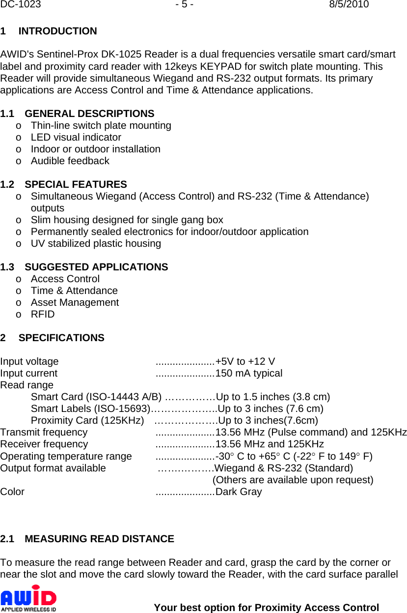 DC-1023  - 5 -  8/5/2010        Your best option for Proximity Access Control 1 INTRODUCTION  AWID&apos;s Sentinel-Prox DK-1025 Reader is a dual frequencies versatile smart card/smart label and proximity card reader with 12keys KEYPAD for switch plate mounting. This Reader will provide simultaneous Wiegand and RS-232 output formats. Its primary applications are Access Control and Time &amp; Attendance applications.  1.1 GENERAL DESCRIPTIONS o Thin-line switch plate mounting o  LED visual indicator o  Indoor or outdoor installation o Audible feedback  1.2 SPECIAL FEATURES o  Simultaneous Wiegand (Access Control) and RS-232 (Time &amp; Attendance) outputs o  Slim housing designed for single gang box o  Permanently sealed electronics for indoor/outdoor application o  UV stabilized plastic housing  1.3 SUGGESTED APPLICATIONS o Access Control o  Time &amp; Attendance o Asset Management o RFID  2 SPECIFICATIONS  Input voltage  .....................+5V to +12 V Input current  .....................150 mA typical Read range   Smart Card (ISO-14443 A/B) ……………Up to 1.5 inches (3.8 cm)   Smart Labels (ISO-15693)………………..Up to 3 inches (7.6 cm)   Proximity Card (125KHz)  ……………….Up to 3 inches(7.6cm) Transmit frequency  .....................13.56 MHz (Pulse command) and 125KHz Receiver frequency  .....................13.56 MHz and 125KHz  Operating temperature range  .....................-30° C to +65° C (-22° F to 149° F) Output format available                  …….……….Wiegand &amp; RS-232 (Standard)          (Others are available upon request) Color  .....................Dark Gray     2.1  MEASURING READ DISTANCE  To measure the read range between Reader and card, grasp the card by the corner or near the slot and move the card slowly toward the Reader, with the card surface parallel 