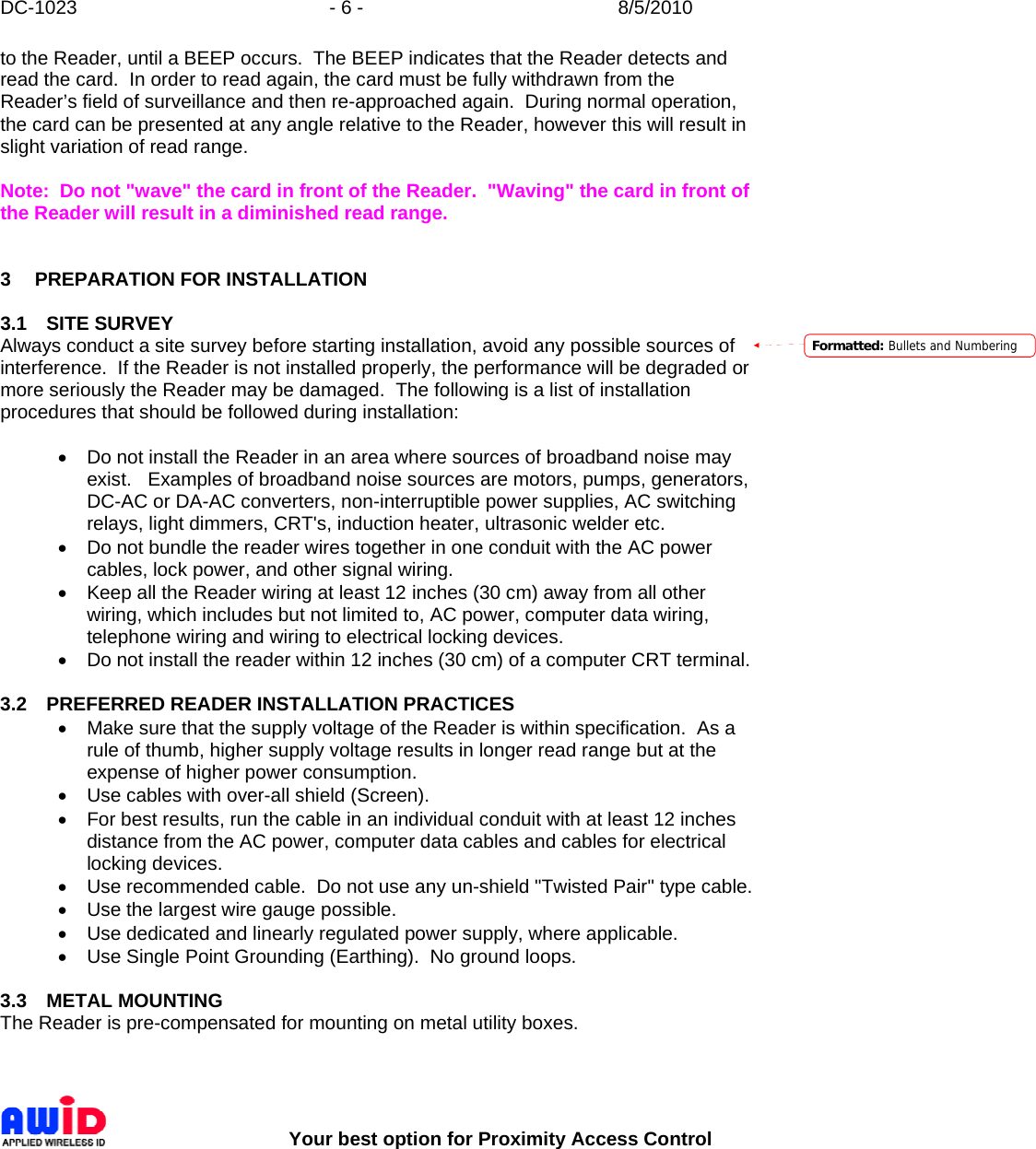 DC-1023  - 6 -  8/5/2010        Your best option for Proximity Access Control to the Reader, until a BEEP occurs.  The BEEP indicates that the Reader detects and read the card.  In order to read again, the card must be fully withdrawn from the Reader’s field of surveillance and then re-approached again.  During normal operation, the card can be presented at any angle relative to the Reader, however this will result in slight variation of read range.  Note:  Do not &quot;wave&quot; the card in front of the Reader.  &quot;Waving&quot; the card in front of the Reader will result in a diminished read range.    3 PREPARATION FOR INSTALLATION  3.1 SITE SURVEY Always conduct a site survey before starting installation, avoid any possible sources of interference.  If the Reader is not installed properly, the performance will be degraded or more seriously the Reader may be damaged.  The following is a list of installation procedures that should be followed during installation:  •  Do not install the Reader in an area where sources of broadband noise may exist.   Examples of broadband noise sources are motors, pumps, generators, DC-AC or DA-AC converters, non-interruptible power supplies, AC switching relays, light dimmers, CRT&apos;s, induction heater, ultrasonic welder etc. •  Do not bundle the reader wires together in one conduit with the AC power cables, lock power, and other signal wiring. •  Keep all the Reader wiring at least 12 inches (30 cm) away from all other wiring, which includes but not limited to, AC power, computer data wiring, telephone wiring and wiring to electrical locking devices. •  Do not install the reader within 12 inches (30 cm) of a computer CRT terminal.  3.2  PREFERRED READER INSTALLATION PRACTICES •  Make sure that the supply voltage of the Reader is within specification.  As a rule of thumb, higher supply voltage results in longer read range but at the expense of higher power consumption. •  Use cables with over-all shield (Screen). •  For best results, run the cable in an individual conduit with at least 12 inches distance from the AC power, computer data cables and cables for electrical locking devices. •  Use recommended cable.  Do not use any un-shield &quot;Twisted Pair&quot; type cable. •  Use the largest wire gauge possible. •  Use dedicated and linearly regulated power supply, where applicable.  •  Use Single Point Grounding (Earthing).  No ground loops.  3.3 METAL MOUNTING The Reader is pre-compensated for mounting on metal utility boxes.   Formatted: Bullets and Numbering