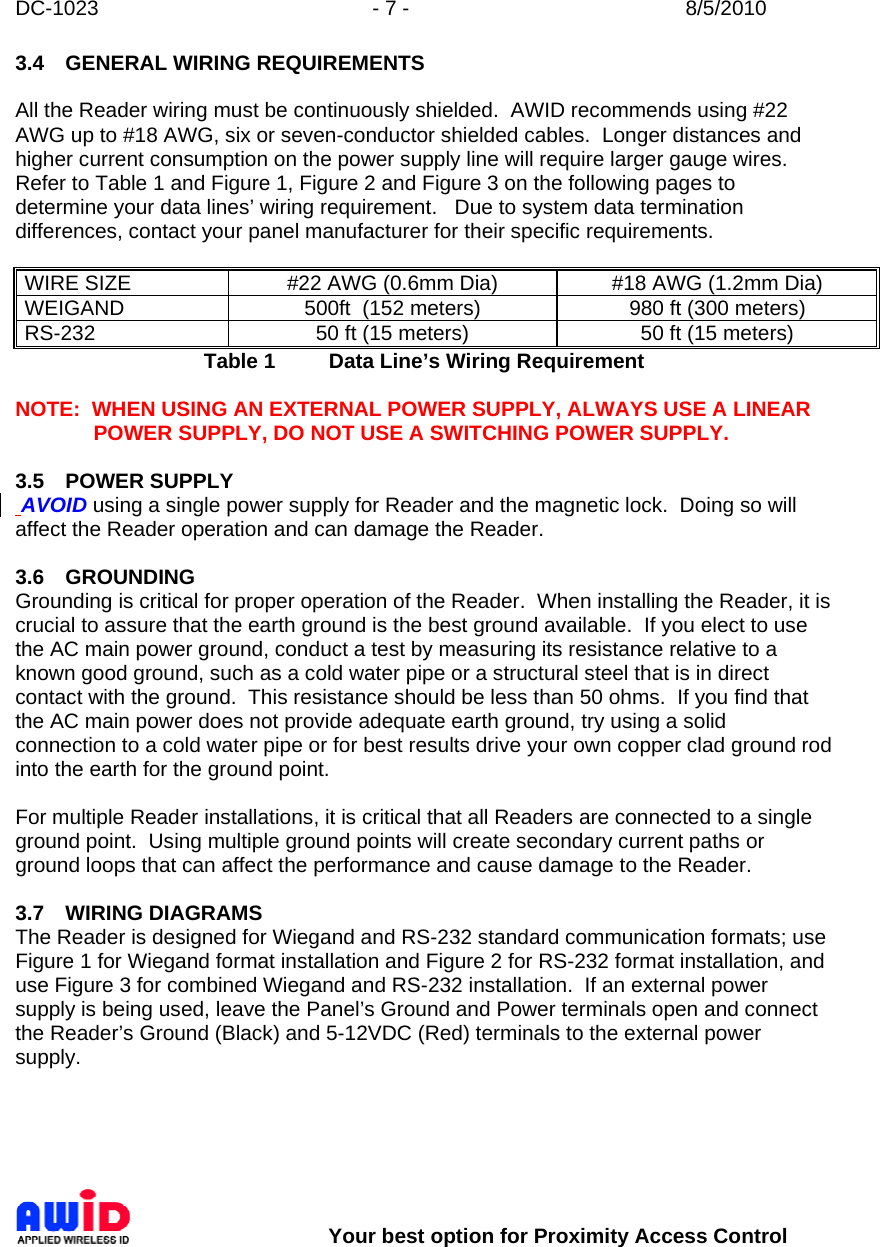 DC-1023  - 7 -  8/5/2010        Your best option for Proximity Access Control 3.4  GENERAL WIRING REQUIREMENTS  All the Reader wiring must be continuously shielded.  AWID recommends using #22 AWG up to #18 AWG, six or seven-conductor shielded cables.  Longer distances and higher current consumption on the power supply line will require larger gauge wires.  Refer to Table 1 and Figure 1, Figure 2 and Figure 3 on the following pages to determine your data lines’ wiring requirement.   Due to system data termination differences, contact your panel manufacturer for their specific requirements.  WIRE SIZE  #22 AWG (0.6mm Dia)  #18 AWG (1.2mm Dia) WEIGAND  500ft  (152 meters)  980 ft (300 meters) RS-232  50 ft (15 meters)  50 ft (15 meters) Table 1  Data Line’s Wiring Requirement  NOTE:  WHEN USING AN EXTERNAL POWER SUPPLY, ALWAYS USE A LINEAR POWER SUPPLY, DO NOT USE A SWITCHING POWER SUPPLY.  3.5 POWER SUPPLY  AVOID using a single power supply for Reader and the magnetic lock.  Doing so will affect the Reader operation and can damage the Reader.  3.6 GROUNDING Grounding is critical for proper operation of the Reader.  When installing the Reader, it is crucial to assure that the earth ground is the best ground available.  If you elect to use the AC main power ground, conduct a test by measuring its resistance relative to a known good ground, such as a cold water pipe or a structural steel that is in direct contact with the ground.  This resistance should be less than 50 ohms.  If you find that the AC main power does not provide adequate earth ground, try using a solid connection to a cold water pipe or for best results drive your own copper clad ground rod into the earth for the ground point.      For multiple Reader installations, it is critical that all Readers are connected to a single ground point.  Using multiple ground points will create secondary current paths or ground loops that can affect the performance and cause damage to the Reader.    3.7 WIRING DIAGRAMS The Reader is designed for Wiegand and RS-232 standard communication formats; use Figure 1 for Wiegand format installation and Figure 2 for RS-232 format installation, and use Figure 3 for combined Wiegand and RS-232 installation.  If an external power supply is being used, leave the Panel’s Ground and Power terminals open and connect the Reader’s Ground (Black) and 5-12VDC (Red) terminals to the external power supply.   