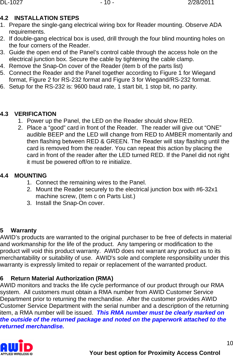 DL-1027  - 10 -  2/28/2011        Your best option for Proximity Access Control 10 4.2 INSTALLATION STEPS 1.  Prepare the single-gang electrical wiring box for Reader mounting. Observe ADA requirements. 2.  If double-gang electrical box is used, drill through the four blind mounting holes on the four corners of the Reader. 3.  Guide the open end of the Panel’s control cable through the access hole on the electrical junction box. Secure the cable by tightening the cable clamp. 4.  Remove the Snap-On cover of the Reader (item b of the parts list) 5.  Connect the Reader and the Panel together according to Figure 1 for Wiegand format, Figure 2 for RS-232 format and Figure 3 for Wiegand/RS-232 format. 6.  Setup for the RS-232 is: 9600 baud rate, 1 start bit, 1 stop bit, no parity.    4.3 VERIFICATION 1.  Power up the Panel, the LED on the Reader should show RED. 2.  Place a “good” card in front of the Reader.  The reader will give out “ONE” audible BEEP and the LED will change from RED to AMBER momentarily and then flashing between RED &amp; GREEN. The Reader will stay flashing until the card is removed from the reader. You can repeat this action by placing the card in front of the reader after the LED turned RED. If the Panel did not right it must be powered off/on to re initialize.  4.4 MOUNTING 1.  Connect the remaining wires to the Panel. 2.  Mount the Reader securely to the electrical junction box with #6-32x1 machine screw, (Item c on Parts List.) 3.  Install the Snap-On cover.    5 Warranty AWID’s products are warranted to the original purchaser to be free of defects in material and workmanship for the life of the product.  Any tampering or modification to the product will void this product warranty.  AWID does not warrant any product as to its merchantability or suitability of use.  AWID&apos;s sole and complete responsibility under this warranty is expressly limited to repair or replacement of the warranted product.  6  Return Material Authorization (RMA) AWID monitors and tracks the life cycle performance of our product through our RMA system.  All customers must obtain a RMA number from AWID Customer Service Department prior to returning the merchandise.  After the customer provides AWID Customer Service Department with the serial number and a description of the returning item, a RMA number will be issued.  This RMA number must be clearly marked on the outside of the returned package and noted on the paperwork attached to the returned merchandise.               