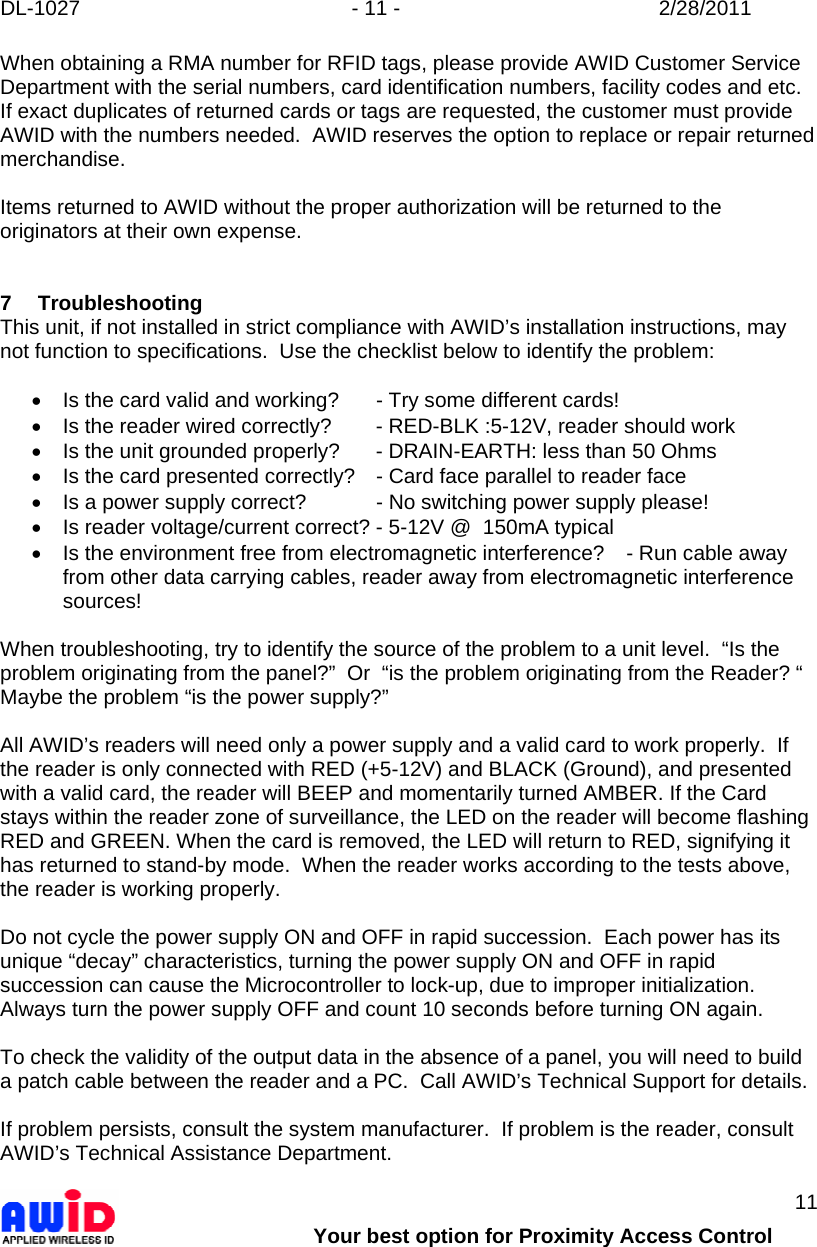 DL-1027  - 11 -  2/28/2011        Your best option for Proximity Access Control 11 When obtaining a RMA number for RFID tags, please provide AWID Customer Service Department with the serial numbers, card identification numbers, facility codes and etc.  If exact duplicates of returned cards or tags are requested, the customer must provide AWID with the numbers needed.  AWID reserves the option to replace or repair returned merchandise.  Items returned to AWID without the proper authorization will be returned to the originators at their own expense.   7 Troubleshooting This unit, if not installed in strict compliance with AWID’s installation instructions, may not function to specifications.  Use the checklist below to identify the problem:  •  Is the card valid and working?  - Try some different cards! •  Is the reader wired correctly?  - RED-BLK :5-12V, reader should work •  Is the unit grounded properly?  - DRAIN-EARTH: less than 50 Ohms •  Is the card presented correctly?  - Card face parallel to reader face •  Is a power supply correct?   - No switching power supply please! •  Is reader voltage/current correct? - 5-12V @  150mA typical •  Is the environment free from electromagnetic interference?  - Run cable away from other data carrying cables, reader away from electromagnetic interference sources!  When troubleshooting, try to identify the source of the problem to a unit level.  “Is the problem originating from the panel?”  Or  “is the problem originating from the Reader? “  Maybe the problem “is the power supply?”  All AWID’s readers will need only a power supply and a valid card to work properly.  If the reader is only connected with RED (+5-12V) and BLACK (Ground), and presented with a valid card, the reader will BEEP and momentarily turned AMBER. If the Card stays within the reader zone of surveillance, the LED on the reader will become flashing RED and GREEN. When the card is removed, the LED will return to RED, signifying it has returned to stand-by mode.  When the reader works according to the tests above, the reader is working properly.  Do not cycle the power supply ON and OFF in rapid succession.  Each power has its unique “decay” characteristics, turning the power supply ON and OFF in rapid succession can cause the Microcontroller to lock-up, due to improper initialization.  Always turn the power supply OFF and count 10 seconds before turning ON again.   To check the validity of the output data in the absence of a panel, you will need to build a patch cable between the reader and a PC.  Call AWID’s Technical Support for details.  If problem persists, consult the system manufacturer.  If problem is the reader, consult AWID’s Technical Assistance Department.   