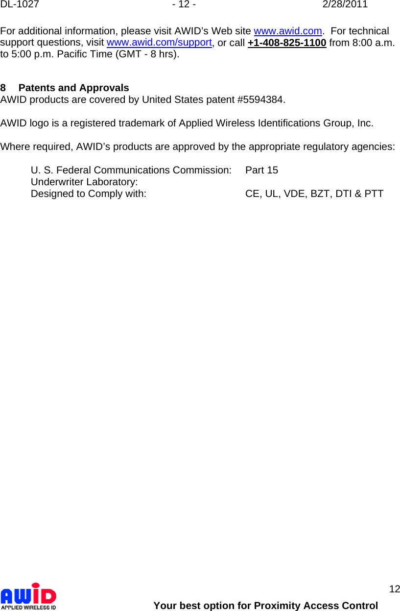 DL-1027  - 12 -  2/28/2011        Your best option for Proximity Access Control 12 For additional information, please visit AWID’s Web site www.awid.com.  For technical support questions, visit www.awid.com/support, or call +1-408-825-1100 from 8:00 a.m. to 5:00 p.m. Pacific Time (GMT - 8 hrs).   8 Patents and Approvals AWID products are covered by United States patent #5594384.    AWID logo is a registered trademark of Applied Wireless Identifications Group, Inc.  Where required, AWID’s products are approved by the appropriate regulatory agencies:  U. S. Federal Communications Commission:   Part 15 Underwriter Laboratory:     Designed to Comply with:        CE, UL, VDE, BZT, DTI &amp; PTT   