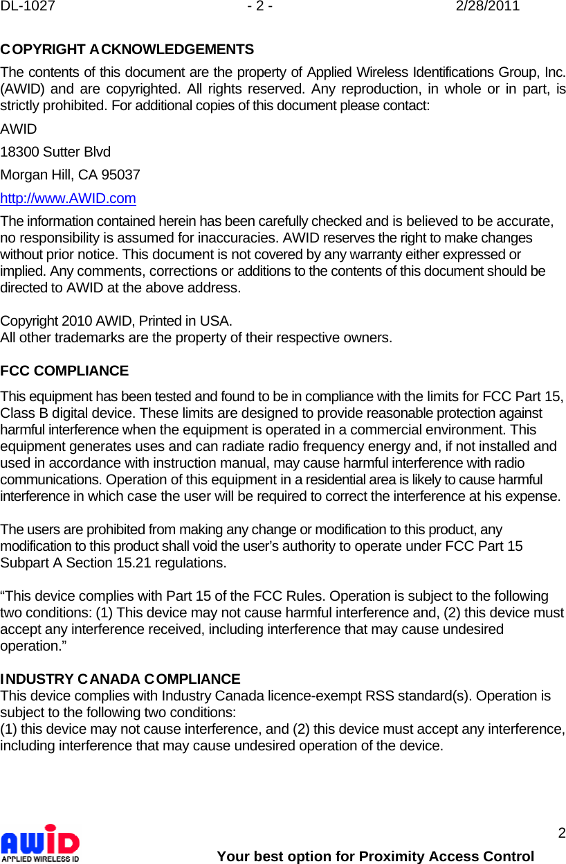 DL-1027  - 2 -  2/28/2011        Your best option for Proximity Access Control 2 COPYRIGHT ACKNOWLEDGEMENTS The contents of this document are the property of Applied Wireless Identifications Group, Inc. (AWID) and are copyrighted. All rights reserved. Any reproduction, in whole or in part, is strictly prohibited. For additional copies of this document please contact: AWID 18300 Sutter Blvd Morgan Hill, CA 95037 http://www.AWID.com The information contained herein has been carefully checked and is believed to be accurate, no responsibility is assumed for inaccuracies. AWID reserves the right to make changes without prior notice. This document is not covered by any warranty either expressed or implied. Any comments, corrections or additions to the contents of this document should be directed to AWID at the above address.  Copyright 2010 AWID, Printed in USA. All other trademarks are the property of their respective owners.  FCC COMPLIANCE This equipment has been tested and found to be in compliance with the limits for FCC Part 15, Class B digital device. These limits are designed to provide reasonable protection against harmful interference when the equipment is operated in a commercial environment. This equipment generates uses and can radiate radio frequency energy and, if not installed and used in accordance with instruction manual, may cause harmful interference with radio communications. Operation of this equipment in a residential area is likely to cause harmful interference in which case the user will be required to correct the interference at his expense.  The users are prohibited from making any change or modification to this product, any modification to this product shall void the user’s authority to operate under FCC Part 15 Subpart A Section 15.21 regulations.  “This device complies with Part 15 of the FCC Rules. Operation is subject to the following two conditions: (1) This device may not cause harmful interference and, (2) this device must accept any interference received, including interference that may cause undesired operation.”  INDUSTRY CANADA COMPLIANCE This device complies with Industry Canada licence-exempt RSS standard(s). Operation is subject to the following two conditions:  (1) this device may not cause interference, and (2) this device must accept any interference, including interference that may cause undesired operation of the device.    