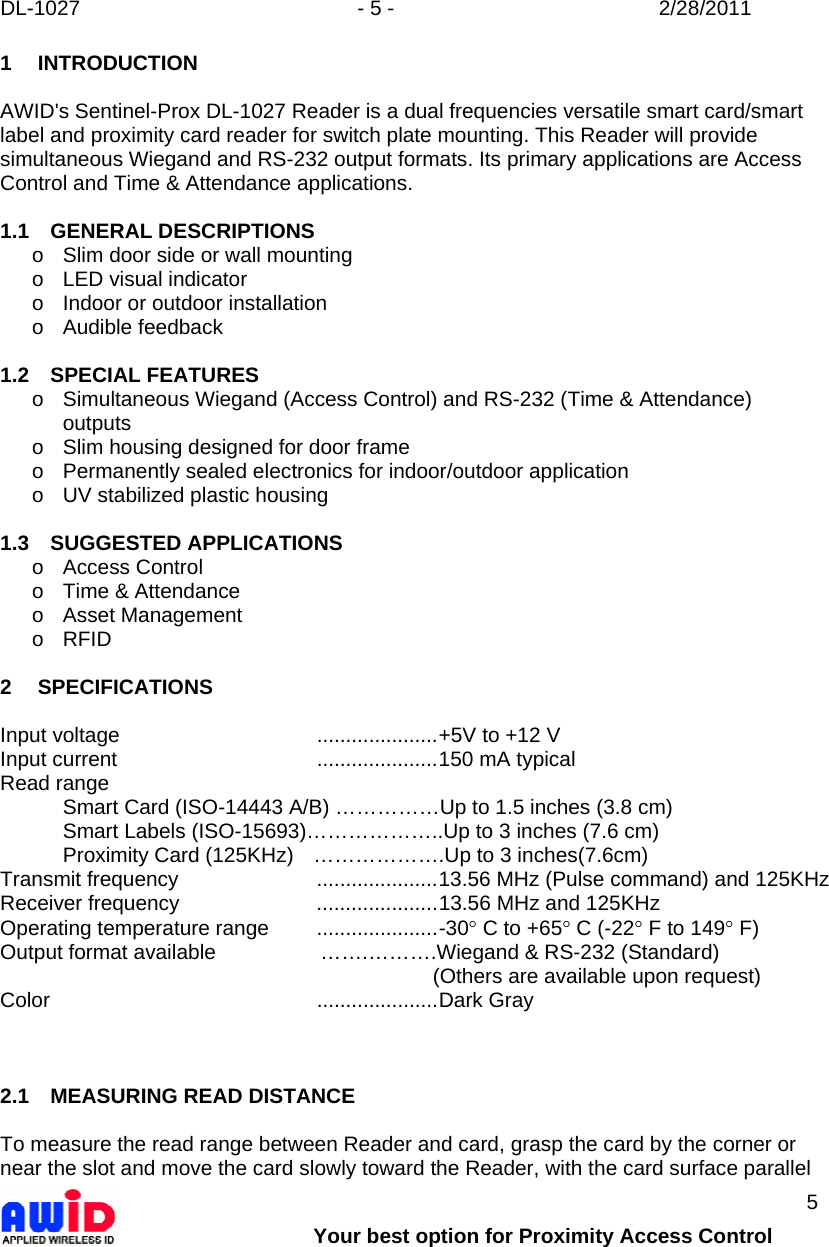 DL-1027  - 5 -  2/28/2011        Your best option for Proximity Access Control 5 1 INTRODUCTION  AWID&apos;s Sentinel-Prox DL-1027 Reader is a dual frequencies versatile smart card/smart label and proximity card reader for switch plate mounting. This Reader will provide simultaneous Wiegand and RS-232 output formats. Its primary applications are Access Control and Time &amp; Attendance applications.  1.1 GENERAL DESCRIPTIONS o  Slim door side or wall mounting o  LED visual indicator o  Indoor or outdoor installation o Audible feedback  1.2 SPECIAL FEATURES o  Simultaneous Wiegand (Access Control) and RS-232 (Time &amp; Attendance) outputs o  Slim housing designed for door frame o  Permanently sealed electronics for indoor/outdoor application o  UV stabilized plastic housing  1.3 SUGGESTED APPLICATIONS o Access Control o  Time &amp; Attendance o Asset Management o RFID  2 SPECIFICATIONS  Input voltage  .....................+5V to +12 V Input current  .....................150 mA typical Read range   Smart Card (ISO-14443 A/B) ……………Up to 1.5 inches (3.8 cm)   Smart Labels (ISO-15693)………………..Up to 3 inches (7.6 cm)   Proximity Card (125KHz)  ……………….Up to 3 inches(7.6cm) Transmit frequency  .....................13.56 MHz (Pulse command) and 125KHz Receiver frequency  .....................13.56 MHz and 125KHz  Operating temperature range  .....................-30° C to +65° C (-22° F to 149° F) Output format available                  …….……….Wiegand &amp; RS-232 (Standard)          (Others are available upon request) Color  .....................Dark Gray     2.1  MEASURING READ DISTANCE  To measure the read range between Reader and card, grasp the card by the corner or near the slot and move the card slowly toward the Reader, with the card surface parallel 