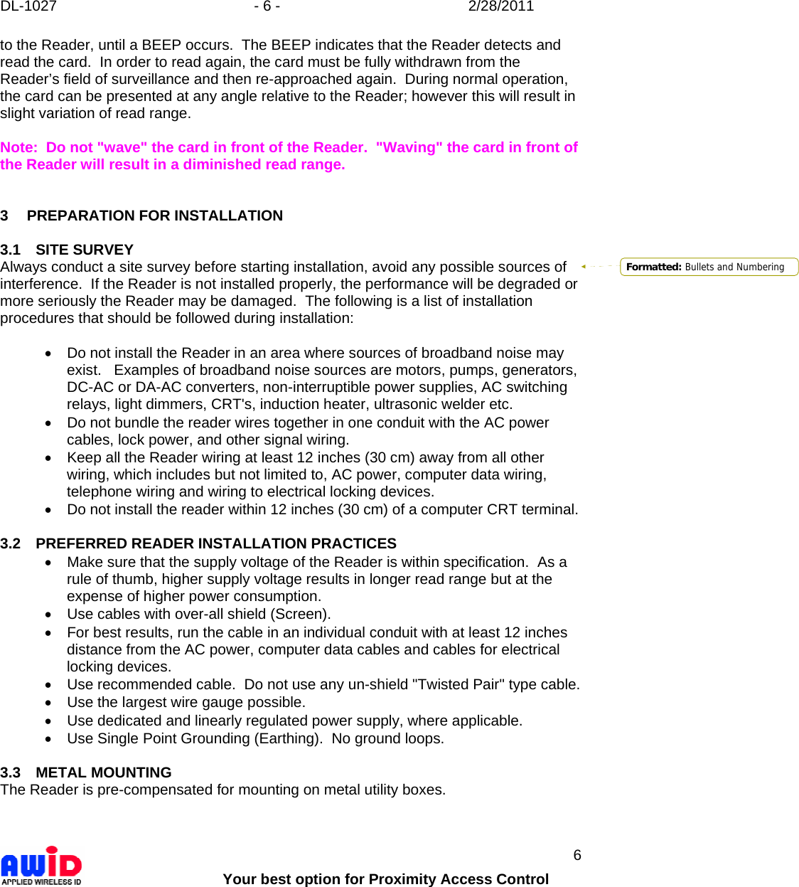DL-1027  - 6 -  2/28/2011        Your best option for Proximity Access Control 6 to the Reader, until a BEEP occurs.  The BEEP indicates that the Reader detects and read the card.  In order to read again, the card must be fully withdrawn from the Reader’s field of surveillance and then re-approached again.  During normal operation, the card can be presented at any angle relative to the Reader; however this will result in slight variation of read range.  Note:  Do not &quot;wave&quot; the card in front of the Reader.  &quot;Waving&quot; the card in front of the Reader will result in a diminished read range.    3 PREPARATION FOR INSTALLATION  3.1 SITE SURVEY Always conduct a site survey before starting installation, avoid any possible sources of interference.  If the Reader is not installed properly, the performance will be degraded or more seriously the Reader may be damaged.  The following is a list of installation procedures that should be followed during installation:  •  Do not install the Reader in an area where sources of broadband noise may exist.   Examples of broadband noise sources are motors, pumps, generators, DC-AC or DA-AC converters, non-interruptible power supplies, AC switching relays, light dimmers, CRT&apos;s, induction heater, ultrasonic welder etc. •  Do not bundle the reader wires together in one conduit with the AC power cables, lock power, and other signal wiring. •  Keep all the Reader wiring at least 12 inches (30 cm) away from all other wiring, which includes but not limited to, AC power, computer data wiring, telephone wiring and wiring to electrical locking devices. •  Do not install the reader within 12 inches (30 cm) of a computer CRT terminal.  3.2  PREFERRED READER INSTALLATION PRACTICES •  Make sure that the supply voltage of the Reader is within specification.  As a rule of thumb, higher supply voltage results in longer read range but at the expense of higher power consumption. •  Use cables with over-all shield (Screen). •  For best results, run the cable in an individual conduit with at least 12 inches distance from the AC power, computer data cables and cables for electrical locking devices. •  Use recommended cable.  Do not use any un-shield &quot;Twisted Pair&quot; type cable. •  Use the largest wire gauge possible. •  Use dedicated and linearly regulated power supply, where applicable.  •  Use Single Point Grounding (Earthing).  No ground loops.  3.3 METAL MOUNTING The Reader is pre-compensated for mounting on metal utility boxes.   Formatted: Bullets and Numbering