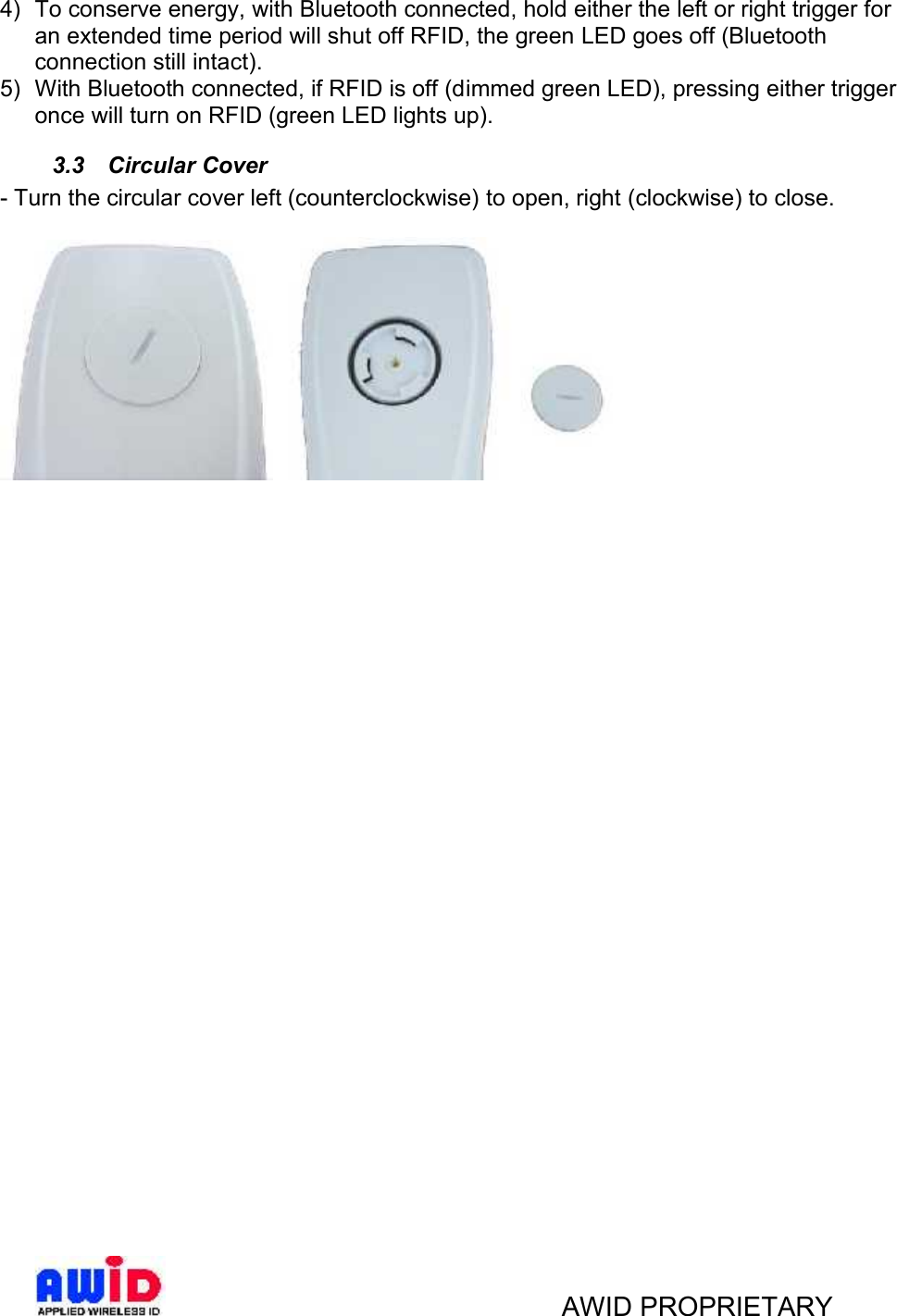 AWID PROPRIETARY4) To conserve energy, with Bluetooth connected, hold either the left or right trigger foran extended time period will shut off RFID, the green LED goes off (Bluetoothconnection still intact).5) With Bluetooth connected, if RFID is off (dimmed green LED), pressing either triggeronce will turn on RFID (green LED lights up).3.3 Circular Cover- Turn the circular cover left (counterclockwise) to open, right (clockwise) to close.