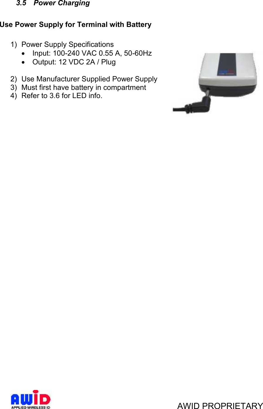 AWID PROPRIETARY3.5 Power ChargingUse Power Supply for Terminal with Battery1) Power Supply SpecificationsInput: 100-240 VAC 0.55 A, 50-60HzOutput: 12 VDC 2A / Plug2) Use Manufacturer Supplied Power Supply3) Must first have battery in compartment4) Refer to 3.6 for LED info.