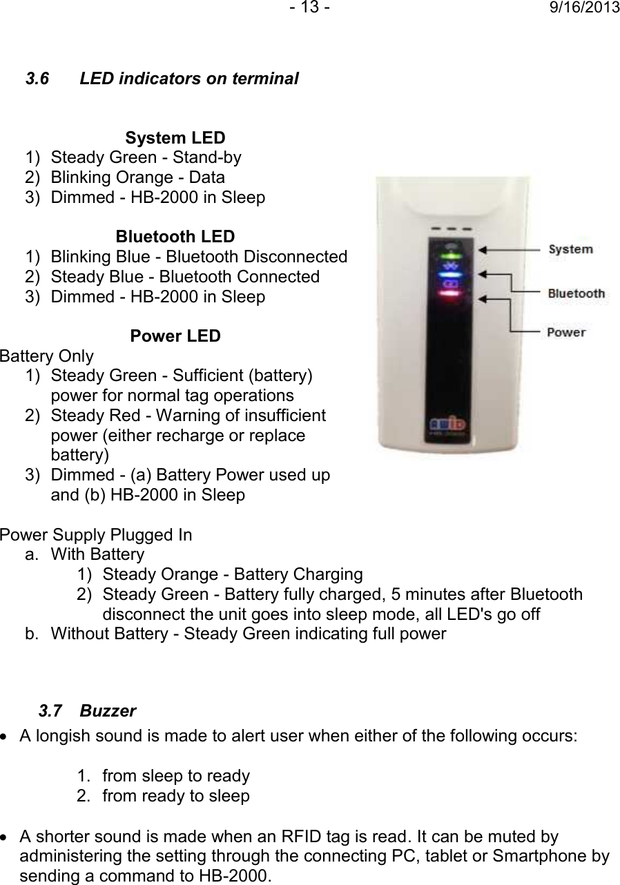 - 13 - 9/16/20133.6 LED indicators on terminalSystem LED1) Steady Green - Stand-by2) Blinking Orange - Data3) Dimmed - HB-2000 in SleepBluetooth LED1) Blinking Blue - Bluetooth Disconnected2) Steady Blue - Bluetooth Connected3) Dimmed - HB-2000 in SleepPower LEDBattery Only1) Steady Green - Sufficient (battery)power for normal tag operations2) Steady Red - Warning of insufficientpower (either recharge or replacebattery)3) Dimmed - (a) Battery Power used upand (b) HB-2000 in SleepPower Supply Plugged Ina. With Battery1) Steady Orange - Battery Charging2) Steady Green - Battery fully charged, 5 minutes after Bluetoothdisconnect the unit goes into sleep mode, all LED&apos;s go offb. Without Battery - Steady Green indicating full power3.7 BuzzerA longish sound is made to alert user when either of the following occurs:1. from sleep to ready2. from ready to sleepA shorter sound is made when an RFID tag is read. It can be muted byadministering the setting through the connecting PC, tablet or Smartphone bysending a command to HB-2000.