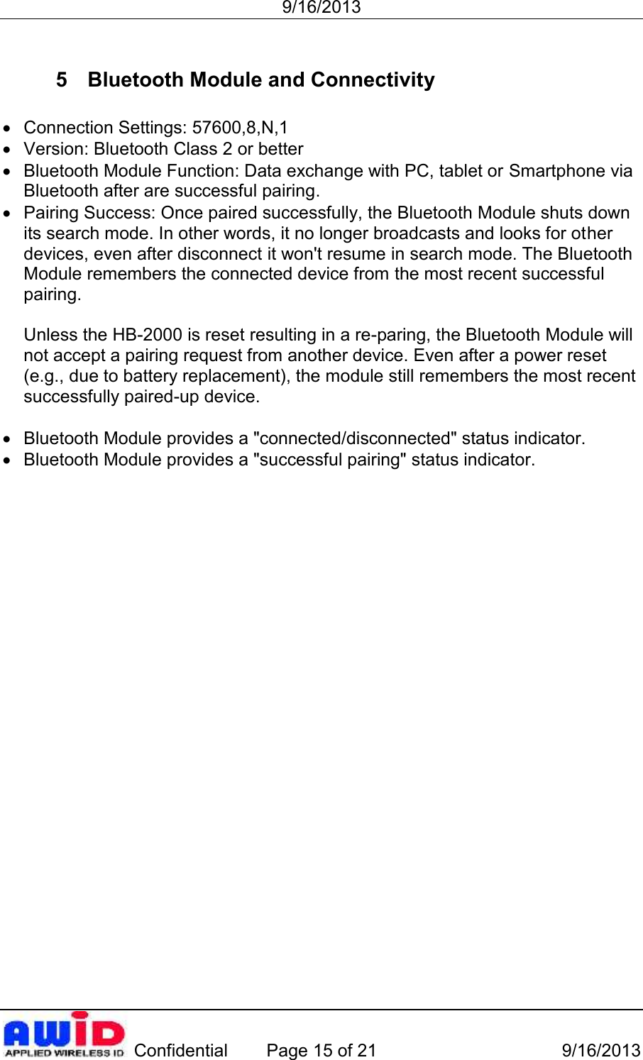 9/16/2013 Confidential Page 15 of 21 9/16/20135 Bluetooth Module and ConnectivityConnection Settings: 57600,8,N,1Version: Bluetooth Class 2 or betterBluetooth Module Function: Data exchange with PC, tablet or Smartphone viaBluetooth after are successful pairing.Pairing Success: Once paired successfully, the Bluetooth Module shuts downits search mode. In other words, it no longer broadcasts and looks for ot herdevices, even after disconnect it won&apos;t resume in search mode. The BluetoothModule remembers the connected device from the most recent successfulpairing.Unless the HB-2000 is reset resulting in a re-paring, the Bluetooth Module willnot accept a pairing request from another device. Even after a power reset(e.g., due to battery replacement), the module still remembers the most recentsuccessfully paired-up device.Bluetooth Module provides a &quot;connected/disconnected&quot; status indicator.Bluetooth Module provides a &quot;successful pairing&quot; status indicator.