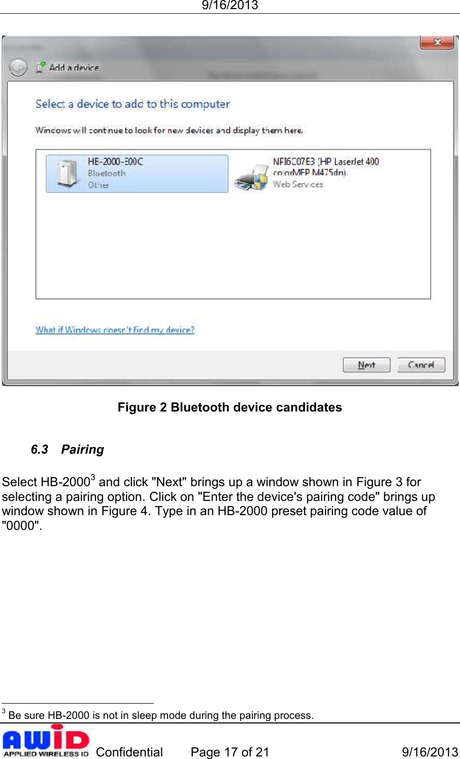 9/16/2013 Confidential Page 17 of 21 9/16/2013Figure 2 Bluetooth device candidates6.3 PairingSelect HB-20003 and click &quot;Next&quot; brings up a window shown in Figure 3 forselecting a pairing option. Click on &quot;Enter the device&apos;s pairing code&quot; brings upwindow shown in Figure 4. Type in an HB-2000 preset pairing code value of&quot;0000&quot;.3 Be sure HB-2000 is not in sleep mode during the pairing process.