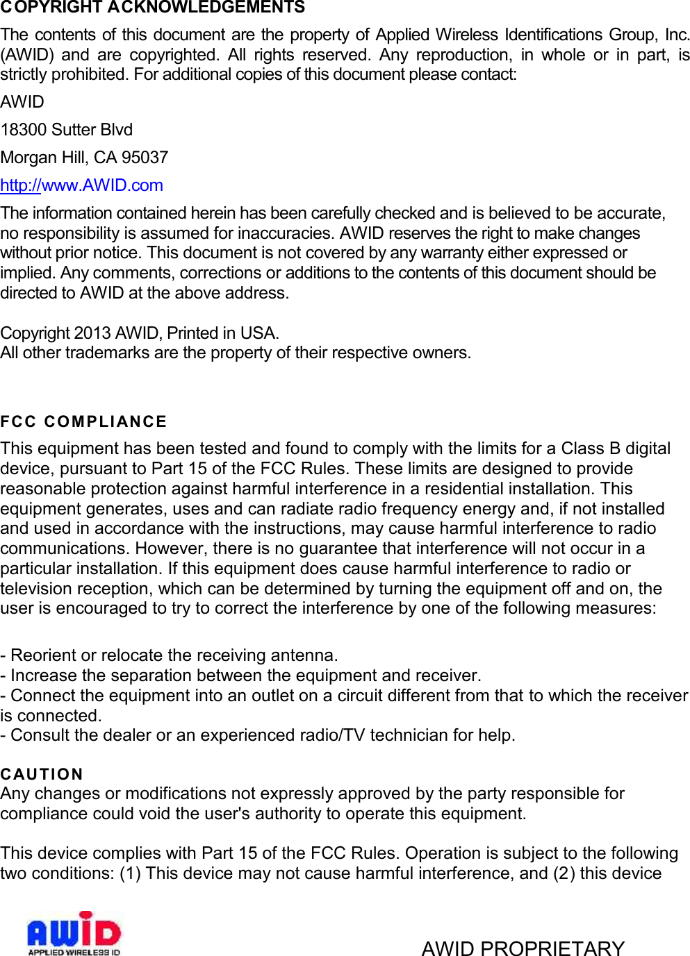 AWID PROPRIETARYCOPYRIGHT ACKNOWLEDGEMENTSThe contents of this document are the property of Applied Wireless  Identifications  Group, Inc.(AWID) and  are copyrighted.  All  rights  reserved.  Any  reproduction, in  whole  or  in  part,  isstrictly prohibited. For additional copies of this document please contact:AWID18300 Sutter BlvdMorgan Hill, CA 95037http://www.AWID.comThe information contained herein has been carefully checked and is believed to be accurate,no responsibility is assumed for inaccuracies. AWID reserves the right to make changeswithout prior notice. This document is not covered by any warranty either expressed orimplied. Any comments, corrections or additions to the contents of this document should bedirected to AWID at the above address.Copyright 2013 AWID, Printed in USA.All other trademarks are the property of their respective owners.FCC COMPLI AN C EThis equipment has been tested and found to comply with the limits for a Class B digitaldevice, pursuant to Part 15 of the FCC Rules. These limits are designed to providereasonable protection against harmful interference in a residential installation. Thisequipment generates, uses and can radiate radio frequency energy and, if not installedand used in accordance with the instructions, may cause harmful interference to radiocommunications. However, there is no guarantee that interference will not occur in aparticular installation. If this equipment does cause harmful interference to radio ortelevision reception, which can be determined by turning the equipment off and on, theuser is encouraged to try to correct the interference by one of the following measures:- Reorient or relocate the receiving antenna.- Increase the separation between the equipment and receiver.- Connect the equipment into an outlet on a circuit different from that to which the receiveris connected.- Consult the dealer or an experienced radio/TV technician for help.CAU TIONAny changes or modifications not expressly approved by the party responsible forcompliance could void the user&apos;s authority to operate this equipment.This device complies with Part 15 of the FCC Rules. Operation is subject to the followingtwo conditions: (1) This device may not cause harmful interference, and (2 ) this device