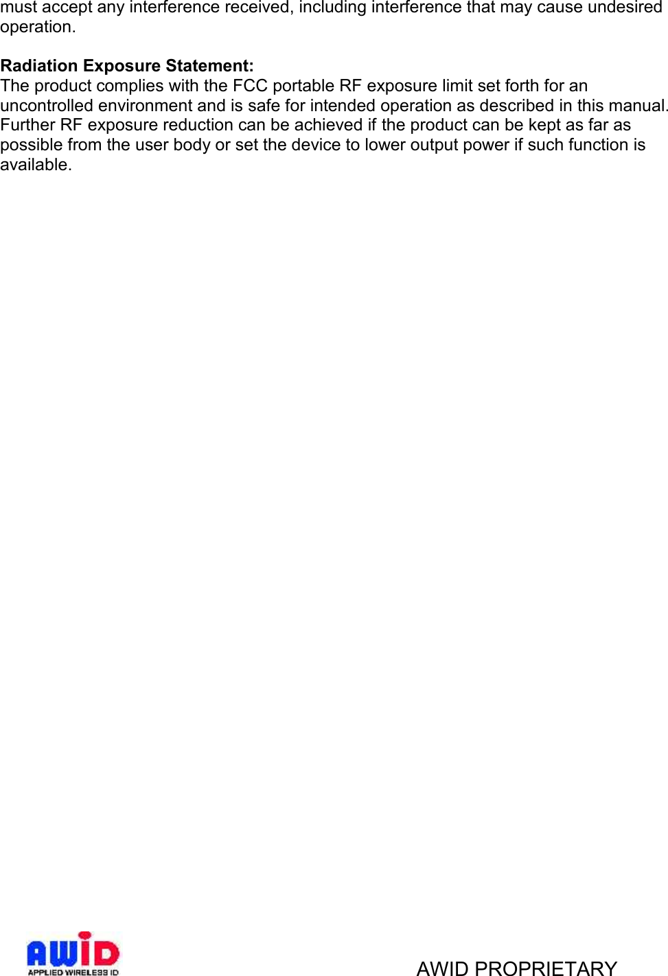 AWID PROPRIETARYmust accept any interference received, including interference that may cause undesiredoperation.Radiation Exposure Statement:The product complies with the FCC portable RF exposure limit set forth for anuncontrolled environment and is safe for intended operation as described in this manual.Further RF exposure reduction can be achieved if the product can be kept as far aspossible from the user body or set the device to lower output power if such function isavailable.