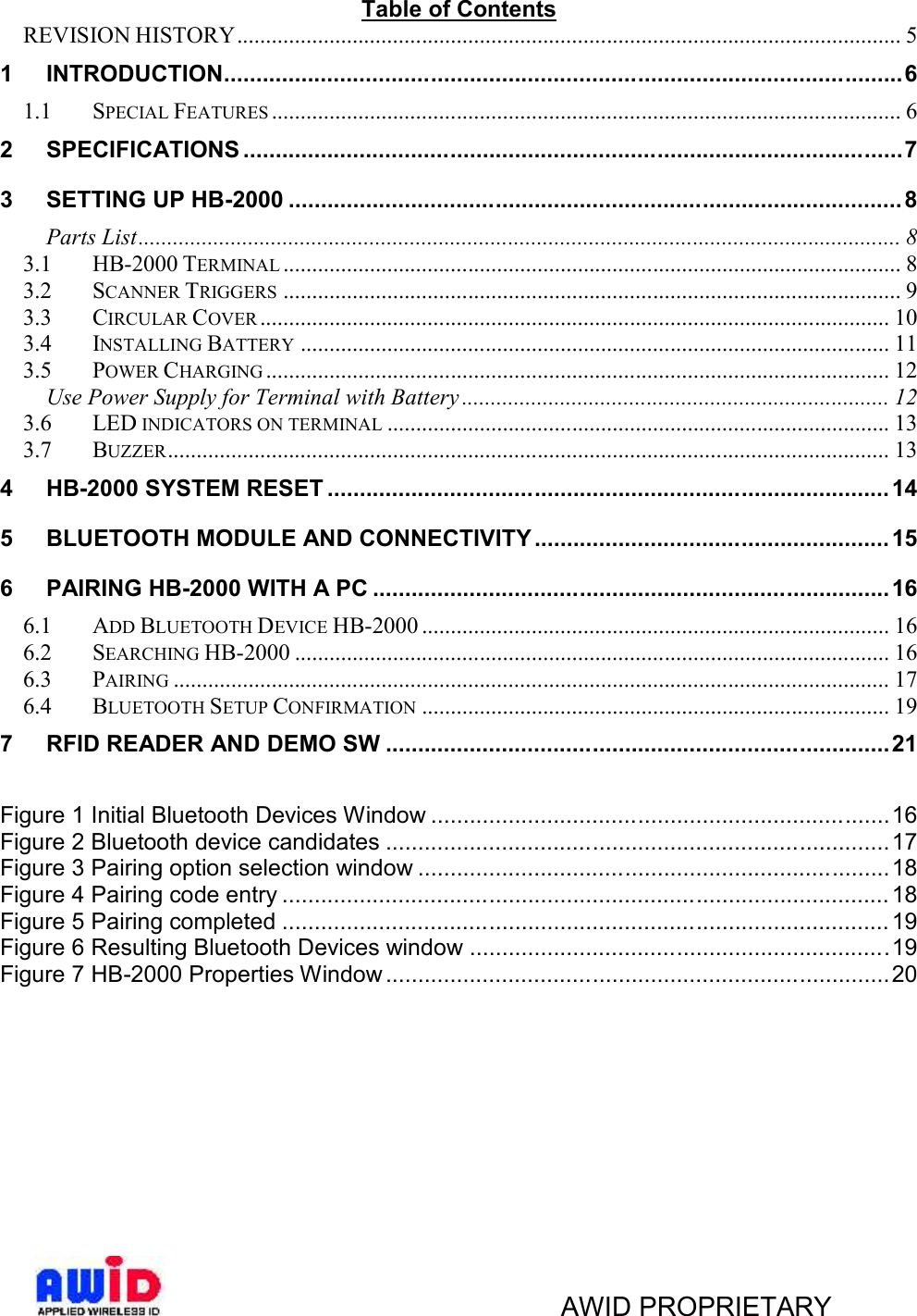 AWID PROPRIETARYTable of ContentsREVISION HISTORY................................................................................................................... 51 INTRODUCTION.........................................................................................................61.1 SPECIAL FEATURES ............................................................................................................. 62 SPECIFICATIONS ......................................................................................................73 SETTING UP HB-2000 ............................................................................................... 8Parts List.................................................................................................................................... 83.1 HB-2000 TERMINAL ........................................................................................................... 83.2 SCANNER TRIGGERS ........................................................................................................... 93.3 CIRCULAR COVER ............................................................................................................. 103.4 INSTALLING BATTERY ...................................................................................................... 113.5 POWER CHARGING ............................................................................................................ 12Use Power Supply for Terminal with Battery .......................................................................... 123.6 LED INDICATORS ON TERMINAL ....................................................................................... 133.7 BUZZER............................................................................................................................. 134 HB-2000 SYSTEM RESET ....................................................................................... 145 BLUETOOTH MODULE AND CONNECTIVITY ....................................................... 156 PAIRING HB-2000 WITH A PC ................................................................................ 166.1 ADD BLUETOOTH DEVICE HB-2000 ................................................................................. 166.2 SEARCHING HB-2000 ....................................................................................................... 166.3 PAIRING ............................................................................................................................ 176.4 BLUETOOTH SETUP CONFIRMATION ................................................................................. 197 RFID READER AND DEMO SW ..............................................................................21Figure 1 Initial Bluetooth Devices Window .......................................................................16Figure 2 Bluetooth device candidates ..............................................................................17Figure 3 Pairing option selection window .........................................................................18Figure 4 Pairing code entry .............................................................................................. 18Figure 5 Pairing completed .............................................................................................. 19Figure 6 Resulting Bluetooth Devices window .................................................................19Figure 7 HB-2000 Properties Window ..............................................................................20