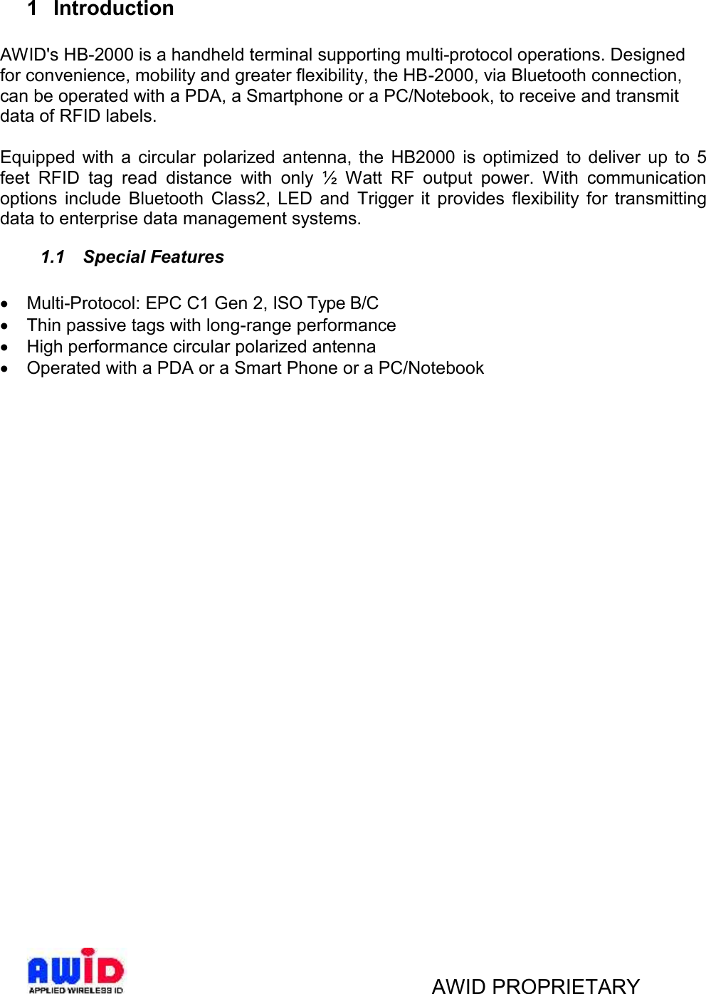 AWID PROPRIETARY1 IntroductionAWID&apos;s HB-2000 is a handheld terminal supporting multi-protocol operations. Designedfor convenience, mobility and greater flexibility, the HB-2000, via Bluetooth connection,can be operated with a PDA, a Smartphone or a PC/Notebook, to receive and transmitdata of RFID labels.Equipped  with  a  circular polarized  antenna,  the  HB2000  is  optimized  to  deliver  up  to 5feet  RFID  tag  read  distance  with  only  ½  Watt  RF  output  power.  With  communicationoptions  include  Bluetooth  Class2,  LED  and  Trigger  it  provides  flexibility  for  transmittingdata to enterprise data management systems.1.1 Special FeaturesMulti-Protocol: EPC C1 Gen 2, ISO Type B/CThin passive tags with long-range performanceHigh performance circular polarized antennaOperated with a PDA or a Smart Phone or a PC/Notebook