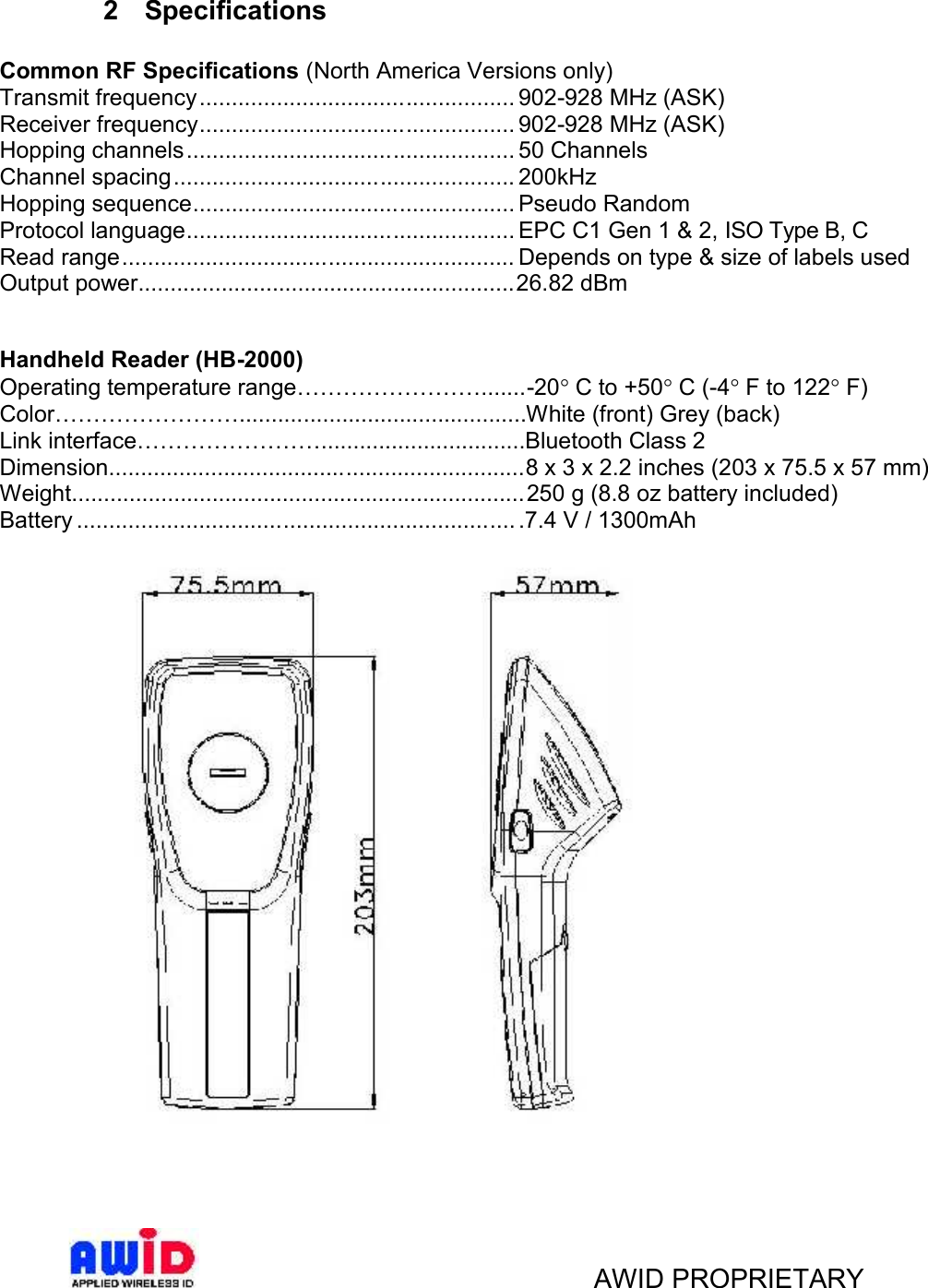 AWID PROPRIETARY2 SpecificationsCommon RF Specifications (North America Versions only)Transmit frequency................................................. 902-928 MHz (ASK)Receiver frequency................................................. 902-928 MHz (ASK)Hopping channels................................................... 50 ChannelsChannel spacing..................................................... 200kHzHopping sequence.................................................. Pseudo RandomProtocol language................................................... EPC C1 Gen 1 &amp; 2, ISO Type B, CRead range............................................................. Depends on type &amp; size of labels usedOutput power...........................................................26.82 dBmHandheld Reader (HB-2000)Operating temperature range…………………….......-20 C to +50 C (-4 F to 122 F)Color…………………….............................................White (front) Grey (back)Link interface……………………................................Bluetooth Class 2Dimension.................................................................8 x 3 x 2.2 inches (203 x 75.5 x 57 mm)Weight....................................................................... 250 g (8.8 oz battery included)Battery .................................................................... .7.4 V / 1300mAh