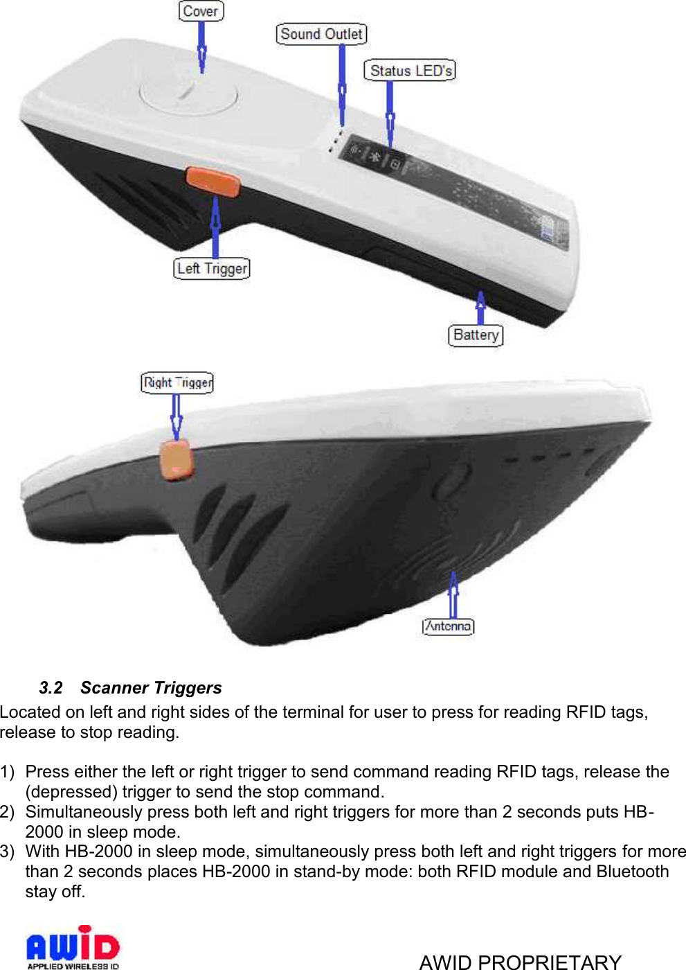 AWID PROPRIETARY3.2 Scanner TriggersLocated on left and right sides of the terminal for user to press for reading RFID tags,release to stop reading.1) Press either the left or right trigger to send command reading RFID tags, release the(depressed) trigger to send the stop command.2) Simultaneously press both left and right triggers for more than 2 seconds puts HB -2000 in sleep mode.3) With HB-2000 in sleep mode, simultaneously press both left and right triggers for morethan 2 seconds places HB-2000 in stand-by mode: both RFID module and Bluetoothstay off.