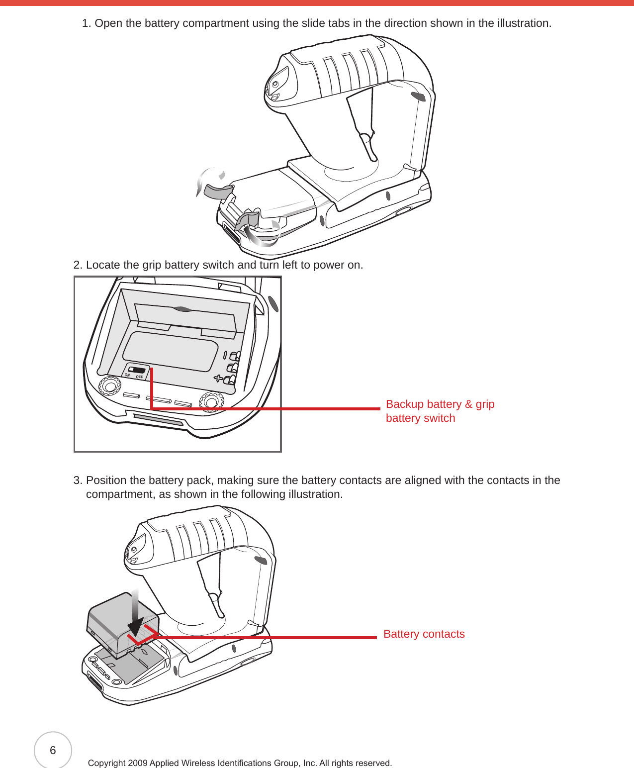 6Copyright 2009 Applied Wireless Identications Group, Inc. All rights reserved.1. Open the battery compartment using the slide tabs in the direction shown in the illustration. 2. Locate the grip battery switch and turn left to power on.ON OFF3.  Position the battery pack, making sure the battery contacts are aligned with the contacts in the compartment, as shown in the following illustration.Backup battery &amp; grip battery switchBattery contacts