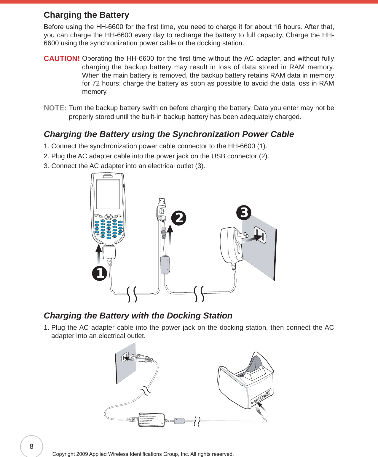 8Copyright 2009 Applied Wireless Identications Group, Inc. All rights reserved.Charging the BatteryBefore using the HH-6600 for the rst time, you need to charge it for about 16 hours. After that, you can charge the HH-6600 every day to recharge the battery to full capacity. Charge the HH-6600 using the synchronization power cable or the docking station.CAUTION!  Operating the HH-6600 for the rst time without the AC adapter, and without fully charging the backup battery may result in loss of data stored in RAM memory. When the main battery is removed, the backup battery retains RAM data in memory for 72 hours; charge the battery as soon as possible to avoid the data loss in RAM memory.NOTE:  Turn the backup battery swith on before charging the battery. Data you enter may not be properly stored until the built-in backup battery has been adequately charged.Charging the Battery using the Synchronization Power Cable1. Connect the synchronization power cable connector to the HH-6600 (1).2. Plug the AC adapter cable into the power jack on the USB connector (2).3. Connect the AC adapter into an electrical outlet (3).3 2 1 Esc alphaFunc Enter12369(/*-+[[Del,&lt;=“870@%.54abcedinstojxyupkfglqvzwBksprmhCharging the Battery with the Docking Station1.  Plug the AC adapter cable into the power jack on the docking station, then connect the AC adapter into an electrical outlet.