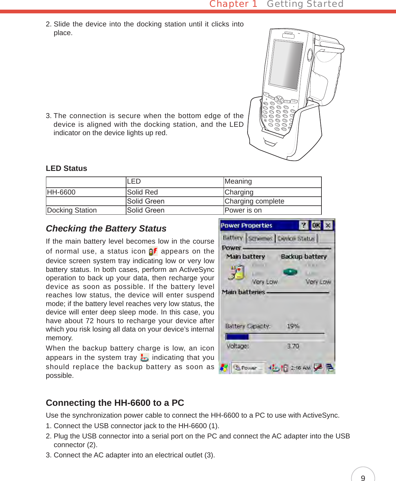 Chapter 1   Getting Started92.  Slide the device into the docking station until it clicks into place.3.  The connection is secure when the bottom edge of the device is aligned with the docking station, and the LED indicator on the device lights up red.LED StatusLED MeaningHH-6600 Solid Red ChargingSolid Green Charging completeDocking Station Solid Green Power is onChecking the Battery StatusIf the main battery level becomes low in the course of normal use, a status icon   appears on  the device screen system tray indicating low or very low battery status. In both cases, perform an ActiveSync operation to back up your data, then recharge your device as soon as possible. If the battery level reaches low status, the device will enter suspend mode; if the battery level reaches very low status, the device will enter deep sleep mode. In this case, you have about 72 hours to recharge your device after which you risk losing all data on your device’s internal memory. When the backup battery charge is low, an icon appears in the system tray   indicating that you should replace the backup battery as soon as possible.Connecting the HH-6600 to a PCUse the synchronization power cable to connect the HH-6600 to a PC to use with ActiveSync.1. Connect the USB connector jack to the HH-6600 (1).2.  Plug the USB connector into a serial port on the PC and connect the AC adapter into the USB connector (2).3. Connect the AC adapter into an electrical outlet (3).EscalphaFuncEnterabcdefghmrqijnokpDeltxyzBkSpuvwls1234567890@%“&lt;,/..-+=([[