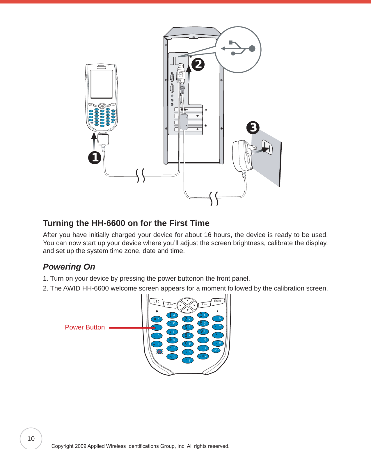 10Copyright 2009 Applied Wireless Identications Group, Inc. All rights reserved.3 2 1 Esc alpha Func Enter12369(/*-+[[Del,&lt;=“870@%.54abcedinstojxyupkfglqvzwBksprmhTurning the HH-6600 on for the First TimeAfter you have initially charged your device for about 16 hours, the device is ready to be used. You can now start up your device where you’ll adjust the screen brightness, calibrate the display, and set up the system time zone, date and time.Powering On1. Turn on your device by pressing the power buttonon the front panel.2.  The AWID HH-6600 welcome screen appears for a moment followed by the calibration screen.Esc alpha Func Enter12369(/*-+[[Del,&lt;=“870@%.54abcedinstojxyupkfglqvzwBksprmhPower Button