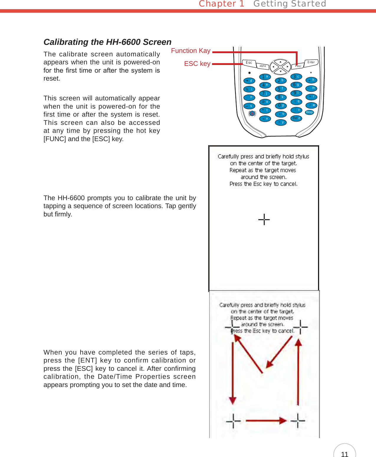 Chapter 1   Getting Started11Calibrating the HH-6600 ScreenThe calibrate screen automatically appears when the unit is powered-on for the rst time or after the system is reset.This screen will automatically appear when the unit is powered-on for the first time or after the system is reset. This screen  can  also be accessed at any time by pressing the hot key [FUNC] and the [ESC] key.The HH-6600 prompts you to calibrate the unit by tapping a sequence of screen locations. Tap gently but rmly.When you have completed the series of taps, press the [ENT] key to confirm calibration or press the [ESC] key to cancel it. After confirming calibration, the Date/Time Properties screen appears prompting you to set the date and time.Esc alpha Func Enter12369(/*-+[[Del,&lt;=“870@%.54abcedinstojxyupkfglqvzwBksprmhFunction KayESC key