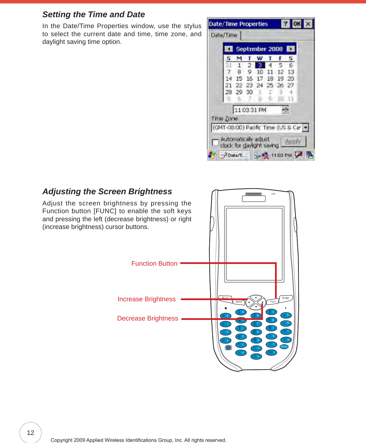 12Copyright 2009 Applied Wireless Identications Group, Inc. All rights reserved.Setting the Time and DateIn the Date/Time Properties window, use the stylus to select the current date and time, time zone, and daylight saving time option.Adjusting the Screen BrightnessAdjust the screen brightness by pressing the Function button [FUNC] to enable the soft keys and pressing the left (decrease brightness) or right (increase brightness) cursor buttons.Esc alpha Func Enter12369(/*-+[[Del,&lt;=“870@%.54abcedinstojxyupkfglqvzwBksprmhFunction ButtonIncrease BrightnessDecrease Brightness