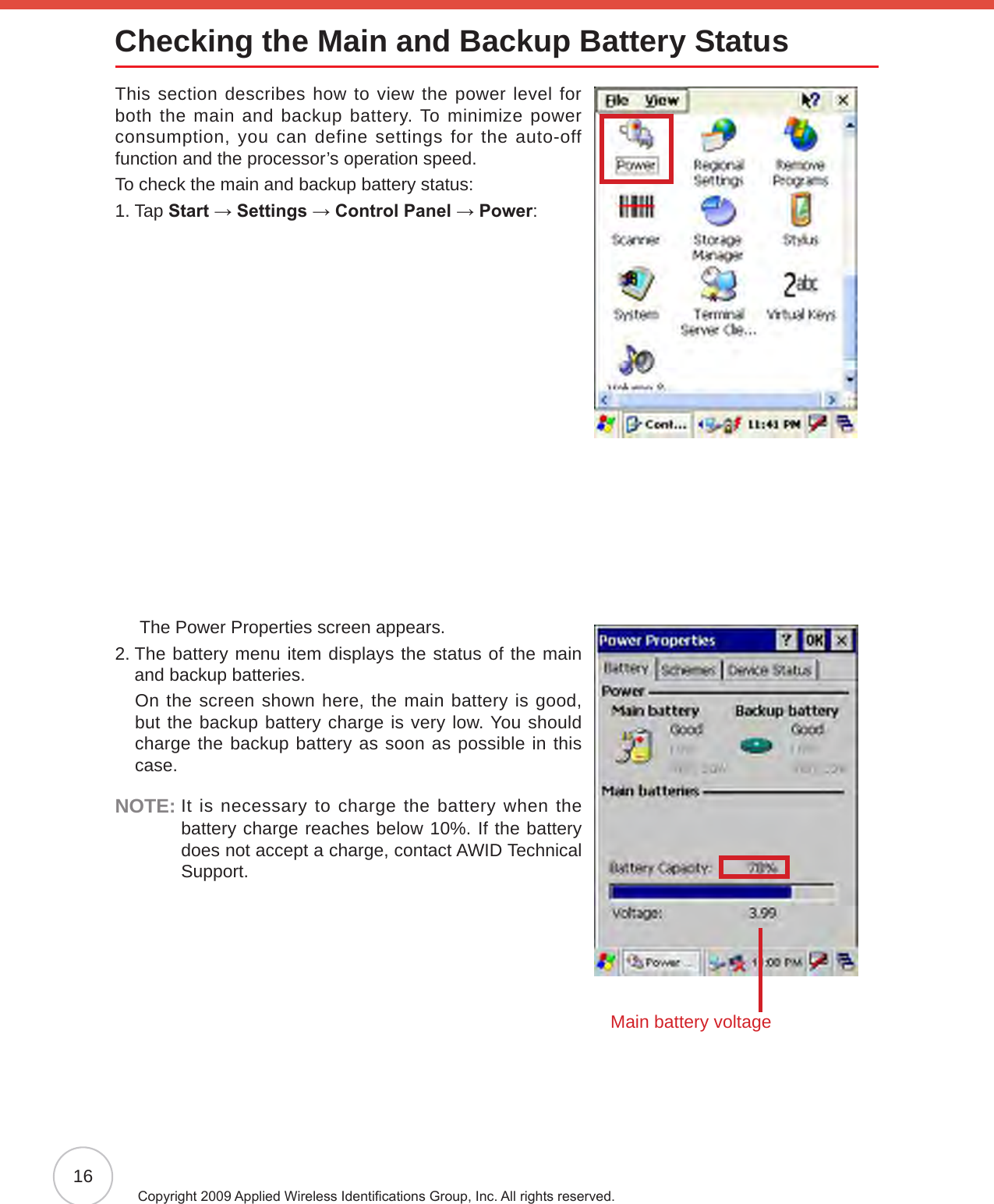 16Copyright 2009 Applied Wireless Identications Group, Inc. All rights reserved.Checking the Main and Backup Battery StatusThis section describes how to view the power level for both the main and backup battery. To minimize power consumption, you can define settings for the auto-off function and the processor’s operation speed.To check the main and backup battery status:1. Tap Start → Settings → Control Panel → Power:      The Power Properties screen appears.2.  The battery menu item displays the status of the main and backup batteries.     On the screen shown here, the main battery is good, but the backup battery charge is very low. You should charge the backup battery as soon as possible in this case.NOTE:  It is necessary to charge the battery when the battery charge reaches below 10%. If the battery does not accept a charge, contact AWID Technical Support.Main battery voltage