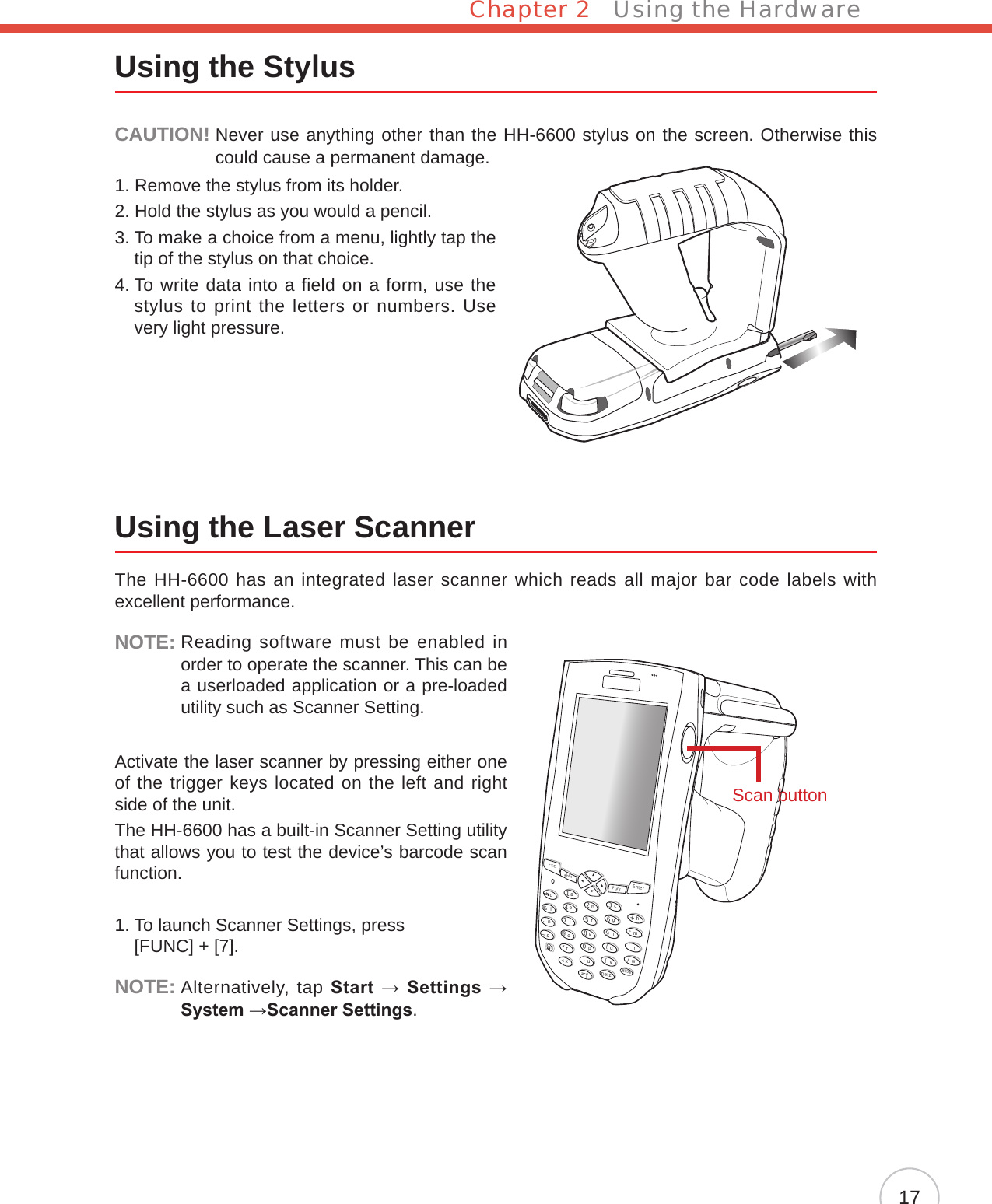Chapter 2   Using the Hardware17Using the StylusCAUTION!  Never use anything other than the HH-6600 stylus on the screen. Otherwise this could cause a permanent damage.1. Remove the stylus from its holder.2. Hold the stylus as you would a pencil.3.  To make a choice from a menu, lightly tap the tip of the stylus on that choice.4.  To write data into a field on a form, use the stylus to print the letters or numbers. Use very light pressure.Using the Laser ScannerThe HH-6600 has an integrated laser scanner which reads all major bar code labels with excellent performance.NOTE:  Reading software must be enabled in order to operate the scanner. This can be a userloaded application or a pre-loaded utility such as Scanner Setting.Activate the laser scanner by pressing either one of the trigger keys located on the left and right side of the unit.The HH-6600 has a built-in Scanner Setting utility that allows you to test the device’s barcode scan function.1.  To launch Scanner Settings, press  [FUNC] + [7].NOTE:  Alternatively, tap Start → Settings → System →Scanner Settings.EscalphaFuncEnterabcdefghmrqijnokpDeltxyzBkSpuvwls1234567890@%“&lt;,/..-+=([[Scan button